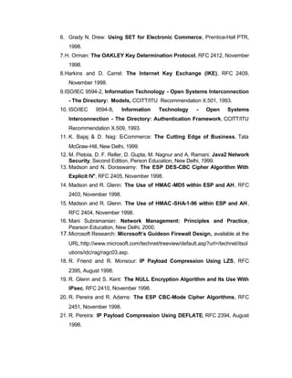 6. Grady N. Drew: Using SET for Electronic Commerce, Prentice-Hall PTR,
   1998.
7. H. Orman: The OAKLEY Key Determination Protocol, RFC 2412, November
   1998.
8. Harkins and D. Carrel: The Internet Key Exchange (IKE), RFC 2409,
   November 1998.
9. ISO/IEC 9594-2, Information Technology - Open Systems Interconnection
   - The Directory: Models, CCITT/ITU Recommendation X.501, 1993.
10. ISO/IEC   9594-8,     Information    Technology      -   Open     Systems
   Interconnection - The Directory: Authentication Framework, CCITT/ITU
   Recommendation X.509, 1993.
11. K. Bajaj & D. Nag: E-Commerce: The Cutting Edge of Business, Tata
   McGraw-Hill, New Delhi, 1999.
12. M. Pistoia, D. F. Reller, D. Gupta, M. Nagnur and A. Ramani: Java2 Network
    Security, Second Edition, Person Education, New Delhi, 1999.
13. Madson and N. Doraswamy: The ESP DES-CBC Cipher Algorithm With
   Explicit IV", RFC 2405, November 1998.
14. Madson and R. Glenn: The Use of HMAC -MD5 within ESP and AH , RFC
   2403, November 1998.
15. Madson and R. Glenn: The Use of HMAC -SHA-1-96 within ESP and AH ,
   RFC 2404, November 1998.
16. Mani Subramanian: Network Management: Principles and Practice,
    Pearson Education, New Delhi, 2000.
17. Microsoft Research: Microsoft’s Guideon Firewall Design, available at the
   URL:http://www.microsoft.com/technet/treeview/default.asp?url=/technet/itsol
   utions/idc/rag/ragc03.asp.
18. R. Friend and R. Monsour: IP Payload Compression Using LZS, RFC
   2395, August 1998.
19. R. Glenn and S. Kent: The NULL Encryption Algorithm and Its Use With
   IPsec, RFC 2410, November 1998.
20. R. Pereira and R. Adams: The ESP CBC-Mode Cipher Algorithms, RFC
   2451, November 1998.
21. R. Pereira: IP Payload Compression Using DEFLATE, RFC 2394, August
   1998.
 