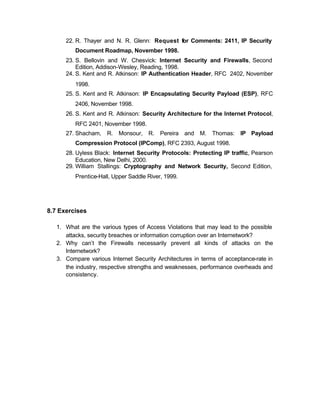 22. R. Thayer and N. R. Glenn: Request for Comments: 2411, IP Security
          Document Roadmap, November 1998.
      23. S. Bellovin and W. Chesvick: Internet Security and Firewalls, Second
          Edition, Addison-Wesley, Reading, 1998.
      24. S. Kent and R. Atkinson: IP Authentication Header, RFC 2402, November
          1998.
      25. S. Kent and R. Atkinson: IP Encapsulating Security Payload (ESP), RFC
          2406, November 1998.
      26. S. Kent and R. Atkinson: Security Architecture for the Internet Protocol,
          RFC 2401, November 1998.
      27. Shacham, R. Monsour, R. Pereira and M. Thomas: IP Payload
          Compression Protocol (IPComp), RFC 2393, August 1998.
      28. Uyless Black: Internet Security Protocols: Protecting IP traffic, Pearson
          Education, New Delhi, 2000.
      29. William Stallings: Cryptography and Network Security, Second Edition,
          Prentice-Hall, Upper Saddle River, 1999.




8.7 Exercises

   1. What are the various types of Access Violations that may lead to the possible
      attacks, security breaches or information corruption over an Internetwork?
   2. Why can’t the Firewalls necessarily prevent all kinds of attacks on the
      Internetwork?
   3. Compare various Internet Security Architectures in terms of acceptance-rate in
      the industry, respective strengths and weaknesses, performance overheads and
      consistency.
 