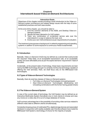 Chapter-9
    Internetwork -based Video-on-Demand Architectures

                                Interaction Goals
 Objectives of this chapter include providing a brief introduction to the Video-on-
 Demand system architecture and related design issues with the help of some
 established practices and brief case studies.

 At the end of this chapter, you should be able to:
          1. Find the common elements of the ADDL and Desktop Video-on-
             Demand systems,
          2. Identify the basic elements of a VoD system,
          3. Tailor any combination of on-demand service sets over the
             internetwork in a way to balance the load; and,
          4. Evolve your own VoD architecture as per requirements of a situation.

 The treatment presupposes a background in network programming and operating
 systems in addition to some exposure to continuous media fundamentals.



9.1 Introduction

Basically, Video-on-Demand (VoD) may be defined as a service that could provide
the ‘required’ Video Data, at an acceptable transmission rate, of an acceptable
quality and at an affordable price as per the explicit demand / requirement / need of
the client.

Incidentally, at the present state of technology, these basic requirements are best
met by the MMI Technology (though it is certainly not the only technology capable of
offering the VoD services). Here, we shall focus only on the MMI-based VoD
technologies.

9.2 Types of Video-on-Demand Technologies

Basically, there do exist two classes of Video-on-Demand systems:
                   • Full Video-on-Demand Technologies (Unicasting-based)
                   • Near-Video-on-Demand Technologies (Multicasting and
                       Unicasting combinations with the former having greater share)


9.3 The Video-on-Demand System

In view of the current state of technology, the VoD System may be defined as an
Interactive Multimedia System that allows one or more clients to choose and view
any movie (or a video clip of it) out of a large database of movies.

VoD’s primary advantage lies in the possibility of providing video services related to
different video data to different clients simultaneously.

Constantly drooping prices of multimedia PCs, digital storage devices and associated
hardware in conjunction with readily available user-friendly software have made the
MMI-based VoD System a technology of choice for the majority of people.
 