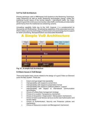 9.4 T he VoD Architecture

Primary technique used in MMI-based VoD Systems is the Streaming Technique.
Video Streaming as well as Audio Streaming technologies coexist. Unlike the
traditional bursty nature of the normal network / internetwork traffic, the Video
Streaming permits continuous (non-bursty) video-traffic and thereby provides better
performance than the traditional non-streaming variants.

Unicasting capability holds key to the VoD; however, it is complemented by
Anycasting and Multicasting / Broadcasting capabilities of the associated services.
IPv6 is likely to give this technology a further boost to this technology due its support
for faster processing, flow-specifications and associated flexibilities.




Fig. 9.1: A simple VoD Architecture

9.5 Basic Issues in VoD Design

There exist twelve basic issues related to the design of a good Video-on-Demand
(over the Net) System. These are:

       •       Extent and type target Inte roperability:
       •       Interoperability with respect to content form
       •       Interoperability with respect to presentation format
       •       Interoperability with respect to software platform / support
       •       Interoperability with respect to internetwork communication
               technologies
       •       Choice of a Meta Data management strategy
       •       Choice of a Location Transparency mechanism
       •       Choice of Acquisition / Organization / Manipulation mechanisms
       •       Choice of User-Level Service -set vis-à-vis the User Authorization and
               Access status
       •       Choice of Authentication, Security and Protection policies and
               mechanisms
       •       Choice of Resource Location and Management mechanism
 