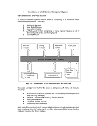 •       Constitution of a VoD Content Management System

9.6 Constituents of a VoD System

A Video-on-Demand System may be seen as comprising of at least five major
constituent components. These are:

       1.    Resource Manager
       2.    Meta -Data Manager
       3.    Application Enabler
       4.    A Multi-Agent System comprising of many Agents including a set of
             Service Agents and a Monitoring Agent
       5.    Security Manger




       Resource               Security              Application       VoD Client
       Manager                Manager               Enabler




                            Network Medium (local / remote)




                                                                  Meta-Data
                                                                  Manager
                                                                  Cluster
            Video-Server                  Load Balancer
            Cluster


            Fig. 9.2: Constituents of the Improved VoD Architecture

Resource Manager may further be seen as comprising of many sub-modules
including:

       •      Authentication Module (overlaps the functionality provided by the first-
              level Security Manager)
       •      Network / Internetwork Directory Service Module
       •      File System Module
       •      Database System Module
       •      Streaming Service Module

Meta -data Manager is primarily concerned about keeping track of data on content,
load, location and control matters; and, provides a transparent interface to the other
modules including the Client Module.
 
