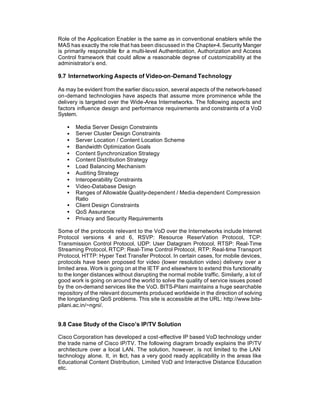 Role of the Application Enabler is the same as in conventional enablers while the
MAS has exactly the role that has been discussed in the Chapter-4. Security Manger
is primarily responsible for a multi-level Authentication, Authorization and Access
Control framework that could allow a reasonable degree of customizability at the
administrator’s end.

9.7 Internetworking Aspects of Video-on-Demand Technology

As may be evident from the earlier discu ssion, several aspects of the network-based
on-demand technologies have aspects that assume more prominence while the
delivery is targeted over the Wide-Area Internetworks. The following aspects and
factors influence design and performance requirements and constraints of a VoD
System.

   •   Media Server Design Constraints
   •   Server Cluster Design Constraints
   •   Server Location / Content Location Scheme
   •   Bandwidth Optimization Goals
   •   Content Synchronization Strategy
   •   Content Distribution Strategy
   •   Load Balancing Mechanism
   •   Auditing Strategy
   •   Interoperability Constraints
   •   Video-Database Design
   •   Ranges of Allowable Quality-dependent / Media-dependent Compression
       Ratio
   •   Client Design Constraints
   •   QoS Assurance
   •   Privacy and Security Requirements

Some of the protocols relevant to the VoD over the Internetworks include Internet
Protocol versions 4 and 6, RSVP: Resource ReserVation Protocol, TCP:
Transmission Control Protocol, UDP: User Datagram Protocol, RTSP: Real-Time
Streaming Protocol, RTCP: Real-Time Control Protocol, RTP: Real-time Transport
Protocol, HTTP: Hyper Text Transfer Protocol. In certain cases, for mobile devices,
protocols have been proposed for video (lower resolution video) delivery over a
limited area. Work is going on at the IETF and elsewhere to extend this functionality
to the longer distances without disrupting the normal mobile traffic. Similarly, a lot of
good work is going on around the world to solve the quality of service issues posed
by the on-demand services like the VoD. BITS-Pilani maintains a huge searchable
repository of the relevant documents produced worldwide in the direction of solving
the longstanding QoS problems. This site is accessible at the URL: http://www.bits-
pilani.ac.in/~ngni/.


9.8 Case Study of the Cisco’s IP/TV Solution

Cisco Corporation has developed a cost-effective IP based VoD technology under
the trade name of Cisco IP/TV. The following diagram broadly explains the IP/TV
architecture over a local LAN. The solution, however, is not limited to the LAN
technology alone. It, in f ct, has a very good ready applicability in the areas like
                         a
Educational Content Distribution, Limited VoD and Interactive Distance Education
etc.
 