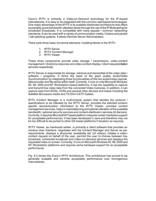 Cisco’s IP/TV is primarily a Video-on-Demand technology for the IP-based
internetworks. It is easy to be integrated with the common web-based technologies.
One major advantage of the IP/TV is its scalable distributed architecture that offers
acceptably good bandwidth-utilization factor through the use of the IP Multicasting for
scheduled broadcasts. It is compatible with many popular / common networking
standards. It can be used with a variety of communication media, Codecs and packet
/ cell switching systems. It allows Remote Server Administration.

There exist three basic functional elements / building-blocks in the IP/TV:

         1.   IP/TV Server
         2.   IP/TV Content Manager
         3.   IP/TV Viewer

These three components provide video storage / transmission, video-content
management / directory-response and video-content display / client-request-initiation
services respectively.

IP/TV Server is responsible for storage, retrieval and transmittal of the video data /
software / programs. It forms the basis of the good quality Audio/Video
Synchronization by integrating three functionalities of the live audio/video-capture,
data encoder and file server within itself. Currently, it runs on only Microsoft Windows
95, 98, 2000 and NT Workstation based platforms. It has the capability to capture
and transmit live video data from the connected Video Cameras. In addition, it can
capture data from DVDs, VCRs and several other devices and media including the
Satellite Microwave media and 75-Ohm CATV Cables.

IP/TV Content Manager is a multi-module system that decides the protocol /
specifications to be followed by the IP/TV Server, provides the solicited content-
specific service-location information to the IP/TV Viewer, provides content
management services, helps in load-balancing and optimal utilization of the available
bandwidth, optional security services and content-distributio n services (to Servers).
Currently, it requires Microsoft NT based platform (requires certain hardware support
for acceptable performance). It has been developed in Java and therefore may not
be too difficult to be ported to other OS based platforms if situation so requires.

IP/TV Viewer, as mentioned earlier, is primarily a client software that provides an
intuitive User Interface, negotiates with the Content Manager and Server as per
requirements, displays a structured ‘availability list’ (of videos), i itiates a video-
                                                                     n
content request on behalf of the user, permits the user to choose between live
broadcast, scheduled broadcast and video-on-demand services and displays the
requested video on screen. Currently, it runs on Microsoft Windows 95, 98, 2000 and
NT Workstation platforms and requires some hardware support for an acceptable
performance.

Fig. 9.3 shows the Cisco’s IP/TV Architecture. This architecture has proved to be
generally scalable and exhibits acceptable performance over homogenous
internetworks.
 