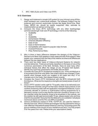 7.     RFC 1890 (Audio and Video over RTP)

9.12 Exercises

  1.     Design and implement a simple VoD system for your intranet using off-the-
         shelf hardware and custom-built software. The software Codecs may be
         preferred and common audio/video formats like Apple QuickTime, Real
         Video, MPEG etc. should be readily supported. Also, estimate its
         implementation as well as running cost.
  2.     Compare the Cisco IP/TV technology with any other leading-edge
         commercial-strength VoD over IP technology in terms of the following:
           • Scalability
           • QoS
           • Availability
           • Compression Strategy
           • Channel Utilization Efficiency
           • Ease of Use
           • Ease of Administration
           • Compatibility with respect to popular video formats
           • Involved Protocols
           • Price -Performance Ratio.

  3.     Why is there a basic difference between the designs of the Video-on-
         Demand and Near-VoD (desktop in both cases and with IPv6 support)? Also
         explain your viewpoint with the help of the relative architectural differences
         between the two applications.
  4.     There exist two basic types of Video-on-Demand Systems for network-
         oriented deliveries. These are primarily classified on the basis of one of the
         numerous parameters of the QoS. Similarly, there do exist many other
         individual factors that affect the design of any IP-based VoD System.
         Identify any such five components and briefly discuss them
  5.     Consider the Cisco IP/TV architecture studied by you. If this architecture is
         to be ported to the IPv6 -only WAIs, then shall it require any changes? If yes,
         exactly what changes would you suggest to be made and why? If no
         changes are to be made, then please explain exactly
  6.     Compare the Cisco’s IP/TV Architecture with the BITS Ichhadrishti VoD
         Architecture. What are the respective strengths and weaknesses of each of
         these?
  7.     Cisco’s IP/TV solution works well for TV-quality video to be delivered over
         the enterprise intranets using IP as their basic network-layer protocol. It can
         combine streaming video with the application management features. If your
         university decides to conduct a multi-location training programme for a
         laboratory course in such a way that the instructor chooses to remain in his /
         her chamber while the students chose to be anywhere in the institute, can
         this solution be still used economically? If yes, please explain why and how
         shall this be possible? Assume that the Webcams are available in all places
         mentioned above and the PCs are MPC-II compliant.
  8.     Various architecture s based on ATM, TCP/IP etc. are used for Video-on-
         Demand services. Which of these technologies has the potential for being a
         cost- effective Internetwork-based Distance Learning Technology given the
         ground realities of the country of your residence and why? You may project
         it for five years from now. Please write your assumptions clearly
 