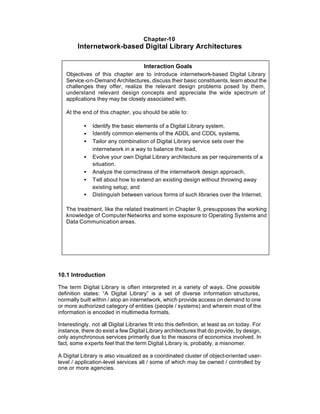 Chapter-10
        Internetwork-based Digital Library Architectures

                                      Interaction Goals
   Objectives of this chapter are to introduce internetwork-based Digital Library
   Service -on-Demand Architectures, discuss their basic constituents, learn about the
   challenges they offer, realize the relevant design problems posed by them,
   understand relevant design concepts and appreciate the wide spectrum of
   applications they may be closely associated with.

   At the end of this chapter, you should be able to:

           •   Identify the basic elements of a Digital Library system,
           •   Identify common elements of the ADDL and CDDL systems,
           •   Tailor any combination of Digital Library service sets over the
               internetwork in a way to balance the load,
           •   Evolve your own Digital Library architecture as per requirements of a
               situation.
           •   Analyze the correctness of the internetwork design approach,
           •   Tell about how to extend an existing design without throwing away
               existing setup; and
           •   Distinguish between various forms of such libraries over the Internet.

   The treatment, like the related treatment in Chapter 9, presupposes the working
   knowledge of Computer Networks and some exposure to Operating Systems and
   Data Communication areas.




10.1 Introduction

The term Digital Library is often interpreted in a variety of ways. One possible
definition states: “A Digital Library” is a set of diverse information structures,
normally built within / atop an internetwork, which provide access on demand to one
or more authorized category of entities (people / systems) and wherein most of the
information is encoded in multimedia formats.

Interestingly, not all Digital Libraries fit into this definition, at least as on today. For
instance, there do exist a few Digital Library architectures that do provide, by design,
only asynchronous services primarily due to the reasons of economics involved. In
fact, some e xperts feel that the term Digital Library is, probably, a misnomer.

A Digital Library is also visualized as a coordinated cluster of object-oriented user-
level / application-level services all / some of which may be owned / controlled by
one or more agencies.
 
