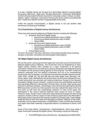 In a way, a Digital Library can be seen as a technology solution involving Digital
Computing Machinery, Multi-Level Storage Mechanism, Distributed Multi-Media
Content and associated Software required to manipulate, extract, interact, emulate,
retrieve , collect, catalogue, customize or find any part of this content and selectively
add / modify any relevant content (if appropriately authorized).

Unlike the popular misconception, a Digital Library is not just another data
warehouse comprising of metadata.

10.2 Classification of Digital Library Architectures

There may exist several categories of Digital Libraries including the following:
            • Academic Document Digital Library
                   o Asynchronous Media Distribution class of ADDL
                   o Synchronous Media Distribution class of ADDL
                   o Hybrid ADDL
            • Corporate Document Digital Library
                   o Asynchronous Media Distribution class of CDDL
                   o Synchronous Media Distribution class of CDDL
                   o Hybrid CDDL
            • Virtual Digital Library
The term ‘Document’ has been used here in the widest possible sense including
all types of storable, retrievable and distributable media objects.

10.3 Major Digital Library Architectures

All over the world, various government agencies have been busy formulating their
National Digital Library Initiatives. The US led the move by establishing an early
Digital Library Initiative (DLI) handled as a major component of its national
information infrastructure and setting the pace by designating the National Science
Foundation as the primary funding agency for this purpose. The NSF invited the
research proposals from the leading universities and out of an overwhelming
seventy-plus such proposals, six proposals were granted sizeable research grants.
UCB, UIUC, UCSB, UC, SU and UM were the early leader thus! Germany, UK,
China, Japan, India , Netherlands and several other countries soon followed the suit,
mostly having their own priorities and model architectures. Except for the linguistic
(translation-related issues included!), content-access and controllability issues that
were generally different in almost each of these cases, all other major issues were
common to all these initiatives. Interestingly, a few commercial organizations like the
IBM Corporation and the Sun Microsystems had also realized the need of the hour
and came up with their own characteristic solutions. In most of the cases, the
participants in the various national initiatives have chosen to focus on select
research areas, though in each case other associated technologies are also being
explored. Another common aspect of each of these project-sites is the effort taken /
being taken by the respective site towards establishing a large-scale / medium-large-
scale test-bed for their pilot tests and debugging purposes. Majority of the Asian,
Australian and European enterprises, except those in a few countries like Germany
and Japan have been relatively unorganized efforts in comparison to those in the
USA.

Some of the major efforts / architectures / implementations, which have made a
major contribution towards the Digital Library Technology include the following:

           •   The ACM Digital Library Architecture -- developed by the ACM (USA).
 