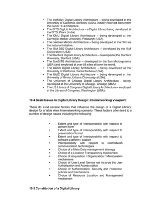 •   The Berkeley Digital Library Architecture -- being developed at the
              University of California, Berkeley (USA), initially received boost from
              the SunSITE a rchitecture.
          •   The BITS DigiLib Architecture – a Digital Library being developed at
              the BITS, Pilani (India).
          •   The CMU Digital Library Architecture – being developed at the
              Carnegie-Mellon University, Pittsburgh (USA).
          •   The German MeDoc Architecture – being developed at the FRG as
              the national initiative.
          •   The IBM DB2 Digital Library Architecture -- developed by the IBM
              Corporation (USA).
          •   The Stanford Digital Library Architecture -- developed at the Stanford
              University, Stanford (USA).
          •   The SunSITE Architecture -- developed by the Sun Microsystems
              (USA) and employed at over 56 sites all over the world.
          •   The UCSB Digital Library Architecture – being developed at the
              University of California, Santa Barbara (USA).
          •   The UIUC Digital Library Architecture – being developed at the
              University of Illinois, Urbana Champaign (USA).
          •   The University of Chicago Digital Library Architecture – being
              developed at the University of Chicago, Chicago (USA).
          •   The US Library of Congress Digital Library Architecture -- employed
              at the Library of Congress, Washington (USA).


10.4 Basic Issues in Digital Library Design: Internetworking Viewpoint

There do exist several factors that influence the design of a Digital Library
design for a Wide Area Internetworking scenario. These factors often lead to a
number of design issues including the following:


               •       Extent and type of Interoperability with respect to
                       content form
               •       Extent and type of Interoperability with respect to
                       presentation format
               •       Extent and type of Interoperability with respect to
                       software p latform / support
               •       Interoperability with respect to internetwork
                       communication technologies
               •       Choice of a Meta Data management strategy
               •       Choice of a Location Transparency mechanism
               •       Choice of Acquisition / Organization / Manipulation
                       mechanisms
               •       Choice of User-Level Service -set vis-à-vis the User
                       Authorization and Access status
               •       Choice of Authentication, Security and Protection
                       policies and mechanisms
               •       Choice of Resource Location and Management
                       mechanism


10.5 Constitution of a Digital Library
 