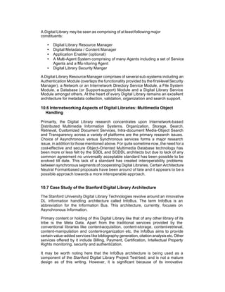 A Digital Library may be seen as comprising of at least following major
constituents:

   •   Digital Library Resource Manager
   •   Digital Metadata / Content Manager
   •   Application Enabler (optional)
   •   A Multi-Agent System comprising of many Agents including a set of Service
       Agents and a Mo nitoring Agent
   •   Digital Library Security Manger

A Digital Library Resource Manager comprises of several sub-systems including an
Authentication Module (overlaps the functionality provided by the first-level Security
Manager), a Network or an Internetwork Directory Service Module, a File System
Module, a Database (or Support-support) Module and a Digital Library Service
Module amongst others. At the heart of every Digital Library remains an excellent
architecture for metadata collection, validation, organization and search support.

10.6 Internetworking Aspects of Digital Libraries: Multimedia Object
  Handling

Primarily, the Digital Library research concentrates upon Internetwork-based
Distributed Multimedia Information Systems. Organization, Storage, Search,
Retrieval, Customized Document Services, Intra-document Media-Object Search
and Transparency across a variety of platforms are the primary research issues.
Choice of Asynchronous versus Synchronous services forms a major research
issue, in addition to those mentioned above. For quite sometime now, the need for a
cost-effective and secure Object-Oriented Multimedia Database technology has
been more or less felt by the SDDL and SCDDL architects but due to lack of any
common agreement no universally acceptable standard has been possible to be
evolved till date. This lack of a standard has created interoperability problems
between synchronous segments of cooperating Digital Libraries. Certain Architecture
Neutral Format-based proposals have been around of late and it appears to be a
possible approach towards a more interoperable approach.


10.7 Case Study of the Stanford Digital Library Architecture

The Stanford University Digital Library Technologies revolve around an innovative
DL information handling architecture called InfoBus. The term InfoBus is an
abbreviation for the Information Bus. This architecture, currently, focuses on
Asynchronous Information.

Primary content or holding of this Digital Library like that of any other library of its
tribe is the Meta Data. Apart from the traditional services provided by the
conventional libraries like content-acquisition, content-storage, content-retrieval,
content-manipulation and content-organization etc. the InfoBus aims to provide
certain value-added services like bibliography generation, citation analysis etc. Other
services offered by it include Billing, Payment, Certification, Intellectual Property
Rights monitoring, security and authentication.

It may be worth noting here that the InfoBus architecture is being used as a
component of the Stanford Digital Library Project Test-bed; and is not a mature
design as of this writing. However, it is significant because of its innovative
 