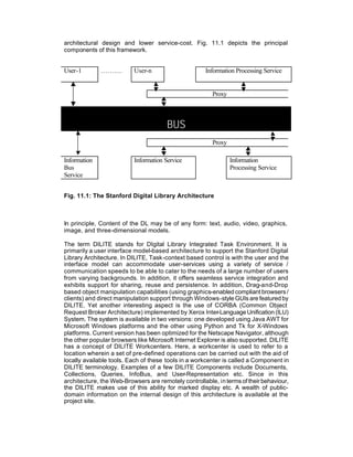 architectural design and lower service-cost. Fig. 11.1 depicts the principal
components of this framework.


User-1        ……….        User-n                      Information Processing Service


                                                        Proxy



                                       BUS
                                                        Proxy

Information               Information Service                   Information
Bus                                                             Processing Service
Service


Fig. 11.1: The Stanford Digital Library Architecture



In principle, Content of the DL may be of any form: text, audio, video, graphics,
image, and three-dimensional models.

The term DILITE stands for DIgital Library Integrated Task Environment. It is
primarily a user interface model-based architecture to support the Stanford Digital
Library Architecture. In DILITE, Task-context based control is with the user and the
interface model can accommodate user-services using a variety of service /
communication speeds to be able to cater to the needs of a large number of users
from varying backgrounds. In addition, it offers seamless service integration and
exhibits support for sharing, reuse and persistence. In addition, Drag-and-Drop
based object manipulation capabilities (using graphics-enabled compliant browsers /
clients) and direct manipulation support through Windows-style GUIs are featured by
DILITE. Yet another interesting aspect is the use of CORBA (Common Object
Request Broker Architecture) implemented by Xerox Inter-Language Unification (ILU)
System. The system is available in two versions: one developed using Java AWT for
Microsoft Windows platforms and the other using Python and Tk for X-Windows
platforms. Current version has been optimized for the Netscape Navigator, although
the other popular browsers like Microsoft Internet Explorer is also supported. DILITE
has a concept of DILITE Workcenters. Here, a workcenter is used to refer to a
location wherein a set of pre-defined operations can be carried out with the aid of
locally available tools. Each of these tools in a workcenter is called a Component in
DILITE terminology. Examples of a few DILITE Components include Documents,
Collections, Queries, InfoBus, and User-Representation etc. Since in this
architecture, the Web-Browsers are remotely controllable, in terms of their behaviour,
the DILITE makes use of this ability for marked display etc. A wealth of public-
domain information on the internal design of this architecture is available at the
project site.
 