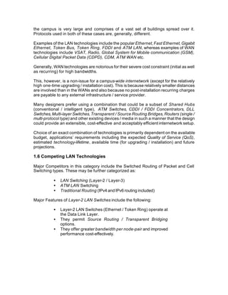 the campus is very large and comprises of a vast set of buildings spread over it.
Protocols used in both of these cases are, generally, different.

Examples of the LAN technologies include the popular Ethernet, Fast Ethernet, Gigabit
Ethernet, Token Bus, Token Ring, FDDI and ATM LAN, whereas examples of WAN
technologies include VSAT, Radio, Global System for Mobile communication (GSM),
Cellular Digital Packet Data (CDPD), CDM, ATM WAN etc.

Generally, WAN technologies are notorious for their severe cost constraint (initial as well
as recurring) for high bandwidths.

This, however, is a non-issue for a campus-wide internetwork (except for the relatively
high one-time upgrading / installation cost). This is because relatively smaller distances
are involved than in the WANs and also because no post-installation recurring charges
are payable to any external infrastructure / service provider.

Many designers prefer using a combination that could be a subset of Shared Hubs
(conventional / intelligent type), ATM Switches, CDDI / FDDI Concentrators, DLL
Switches, Multi-layer Switches, Transparent / Source Routing Bridges, Routers (single /
multi-protocol type) and other existing devices / media in such a manner that the design
could provide an extensible, cost-effective and acceptably efficient internetwork setup.

Choice of an exact combination of technologies is primarily dependent on the available
budget, applications’ requirements including the expected Quality of Service (QoS),
estimated technology-lifetime, available time (for upgrading / installation) and future
projections.

1.6 Competing LAN Technologies

Major Competitors in this category include the Switched Routing of Packet and Cell
Switching types. These may be further categorized as:

           •   LAN Switching (Layer-2 / Layer-3)
           •   ATM LAN Switching
           •   Traditional Routing (IPv4 and IPv6 routing included)

Major Features of Layer-2 LAN Switches include the following:

           •   Layer-2 LAN Switches (Ethernet / Token Ring) operate at
               the Data Link Layer.
           •   They permit Source Routing / Transparent Bridging
               options.
           •   They offer greater bandwidth per node-pair and improved
               performance cost-effectively.
 
