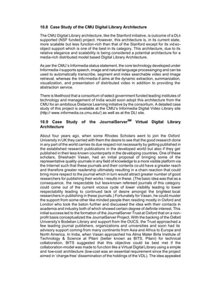 10.8 Case Study of the CMU Digital Library Architecture

The CMU Digital Library architecture, like the Stanford initiative, is outcome of a DLI-
supported (NSF funded) project. However, this architecture is, in its current state,
more scalable but less function-rich than that of the Stanford except for its vid eo-
object support which is one of the best in its category. This architecture, due to its
relative elegance and scalability is being considered a potential architecture for a
media-rich distributed model based Digital Library Architecture.

As per the CMU’s Informedia status statement, the core technology developed under
Informedia-I supports speech, image and natural language processinging and can be
used to automatically transcribe, segment and index searchable video and image
retrieval; whereas the Info rmedia-II aims at the dynamic extraction, summarization,
visualization, and presentation of distributed video in addition to providing the
abstraction service.

There is likelihood that a consortium of select government funded leading institutes of
technology and management of India would soon adopt this architecture from the
CMU for an ambitious Distance Learning initiative by the consortium. A detailed case
study of this project is available at the CMU’s Informedia Digital Video Library site
(http:// www.informedia.cs.cmu.edu/) as well as at the DLI site.

10.9 Case Study of the JournalServerSM Virtual Digital Library
Architecture

About four years ago, when some Rhodes Scholars went to join the Oxford
University in UK they carried with them the desire to see that the good research done
in any part of the world carries its due respect not necessarily by getting published in
the established research publications in the developed world but also if they get
published in their less known counterparts in the developing countries. One of these
scholars, Sheshadri Vasan, had an initial proposal of bringing some of the
representative quality-journals in any field of knowledge to a more visible platform via
the Internet such that these journals and their contents co uld have a greater reach
and therefore greater readership ultimately resulting in a chain reaction that could
bring more respect to the journal which in turn would attract greater number of good
researchers for publishing their works / results in these. (The basic idea was that as a
consequence, the respectable but less-known refereed journals of this category
could come out of the current vicious cycle of lower visibility leading to lower
respectability leading to continued lack of desire amongst the brightest local
researchers in publishing in these journals.) Fortunately for Vasan, he could muster
the support from some other like minded people then residing mostly in Oxford and
London who took the baton further and discussed the idea with their contacts in
academia and industry both of which showed certain degree of definite interest. This
initial success led to the formation of the JournalServer Trust at Oxford that on a non-
profit basis conceptualized the JournalServer Project. With the backing of the Oxford
University’s Bodelian Library and support from the OUCS, the Trust approached a
few leading journal publishers, organizations and universities and soon had its
advisory support coming from many continents from Asia and Africa to Europe and
North America. In India, when Vasan approached his Alma Mater Birla Institute of
Technology & Science at Pilani (better known as BITS, Pilani) for technical
collaboration, BITS suggested that this objective could be best met if the
collaboration-model was made to function like a Virtual Digital Library using a simple
and low-cost architecture (low-cost was an essential requirement since the project
aimed in ‘charge-free’ dissemination of the holdings of the VDL). The idea appealed
 