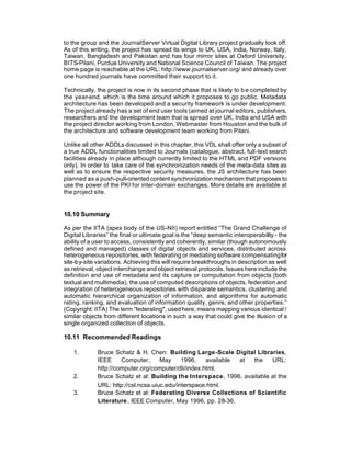 to the group and the JournalServer Virtual Digital Library project gradually took off.
As of this writing, the project has spread its wings to UK, USA, India, Norway, Italy,
Taiwan, Bangladesh and Pakistan and has four mirror sites at Oxford University,
BITS-Pilani, Purdue University and National Science Council of Taiwan. The project
home page is reachable at the URL: http://www.journalserver.org/ and already over
one hundred journals have committed their support to it.

Technically, the project is now in its second phase that is likely to b e completed by
the year-end, which is the time around which it proposes to go public. Metadata
architecture has been developed and a security framework is under development.
The project already has a set of end user tools (aimed at journal editors, publishers,
researchers and the development team that is spread over UK, India and USA with
the project director working from London, Webmaster from Houston and the bulk of
the architecture and software development team working from Pilani.

Unlike all other ADDLs discussed in this chapter, this VDL shall offer only a subset of
a true ADDL functionalities limited to Journals (catalogue, abstract, full-text search
facilities already in place although currently limited to the HTML and PDF versions
only). In order to take care of the synchronization needs of the meta-data sites as
well as to ensure the respective security measures, the JS architecture has been
planned as a push-pull-oriented content synchronization mechanism that proposes to
use the power of the PKI for inter-domain exchanges. More details are available at
the project site.


10.10 Summary

As per the IITA (apex body of the US-NII) report entitled “The Grand Challenge of
Digital Libraries” the final or ultimate goal is the “deep semantic interoperability - the
ability of a user to access, consistently and coherently, similar (though autonomously
defined and managed) classes of digital objects and services, distributed across
heterogeneous repositories, with federating or mediating software compensating for
site-by-site variations. Achieving this will require breakthroughs in description as well
as retrieval, object interchange and object retrieval protocols. Issues here include the
definition and use of metadata and its capture or computation from objects (both
textual and multimedia), the use of computed descriptions of objects, federation and
integration of heterogeneous repositories with disparate semantics, clustering and
automatic hierarchical organization of information, and algorithms for automatic
rating, ranking, and evaluation of information quality, genre, and other properties.”
(Copyright: IITA) The term “federating", used here, means mapping various identical /
similar objects from different locations in such a way that could give the illusion of a
single organized collection of objects.

10.11 Recommended Readings

   1.        Bruce Schatz & H. Chen: Building Large -Scale Digital Libraries,
             IEEE     Computer,      May     1996,   available at  the    URL:
             http://computer.org/computer/dli/index.html.
   2.        Bruce Schatz et al: Building the Interspace, 1996, available at the
             URL: http://csl.ncsa.uiuc.edu/interspace.html.
   3.        Bruce Schatz et al: Federating Diverse Collections of Scientific
             Literature, IEEE Computer, May 1996, pp. 28-36.
 