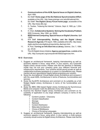 4.       Communications of the ACM, Special Issue on Digital Libraries,
           April 1995.
  5.       DLI Staff: Home page of the DLI National Synchronization Effort,
           available at the URL: http://www.grainger.uiuc.edu/dli/national.htm.
  6.       DLI Staff: The Digital Library Forum home page, accessible at the
           URL: http://www.dlib.org/.
  7.       G. Taubes, "Indexing the Internet," Science , Sept. 8, 1995, pp. 1,354-
           1,356.
  8.       H. Chen, Collaborative Systems: Solving the Vocabulary Problem,
           IEEE Computer, May 1994, pp. 58-66.
  9.       IEEE Internet Computing, Special Issue on Digital Libraries, April
           1998.
  10.      IITA Staff: Interoperability, Scaling, and the Digital Library
           Research Agenda, IITA report, 1995, available at the URL: http://www-
           diglib.stanford.edu/diglib/pub/reports/iita -dlw/main.html.
  11.      R. Pool, Turning an Info-Glut into a Library, Science , Oct. 7, 1994,
           pp. 20-22.
  12.      The US Digital Library Initiative: Agency perspectives, available at the
           URL: http://computer.org/computer/dli/r50022/agencies.htm.

10.12 Exercises

  1. Suggest an architectural framework, keeping internetworking as well as
     economic aspects in focus, using which , in your opinion, any Corporate
     Digital Library should evolve. Please note that the Stanford or Berkeley
     model may not suit your company given your different financial and
     infrastructure requirements. Your scheme should permit private as well as
     collaborative business paradigms to co -exist in a cost-effective way. Please
     mention all your assumptions clearly before proposing your solution.
  2. Study the JournalServer Virtual Digital Library Architecture and compare it
     with the usual ADDL Architectures in terms of features, functionalities and
     services.
  3. Study the SunSITE Architecture and comment on its suitability as a full-
     fledged Digital Library Architecture in terms of the functionalities and
     services.
  4. Study the IBM’s DB2 -based Digital Library Architecture for Synchronous
     Media and compare it with the attributes of any other SCDDL.
  5. Examine the Stanford Digital Library Architecture and comment on its
     suitability of application to any large software company in terms of the
     following:
             • Content Location / Discovery
             • Content Classification
             • Storage
             • Retrieval
             • Content Distribution
             • Meta-data Architecture
             • Choice of Middleware
             • Choice of Scripting Languages
  6. Suggest an architectural framework, keeping internetworking as well as
     economic aspects in focus, using which, in your opinion, a multi-campus
     university should evolve its Digital Library Architecture. Please note that the
 