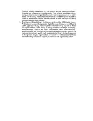 Stanford InfoBus model may not necessarily suit us given our different
   financial and infrastructure requirements. Your scheme should permit on-
   campus, distance learning and collaborative learning paradigms to co-exist in
   a cost-effective way. Please note the University would be required to use this
   facility in a seamless manner. Please mention all your assumptions clearly
   before proposing your solution.
7. The Stanford Digital Library Architecture and the IBM DB2 Digital Library
   Architecture represent two possible digital library architectures of ADDL and
   CDDL type respectively. Focusing on the internetworking aspects of these
   two representative cases, it may be easily pointed out that high availability,
   interoperability, support for high compression ratio, load-balancing,
   synchronization and multiple-communication-speed-support are some of the
   major concerns in any quality multi-purpose digital library design. If you were
   to design a DL for your organization, how would you address each of these
   internetworking concerns? Support your answer with logic / computation.
 