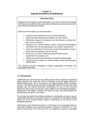 Chapter-11
                   Internet Commerce Architectures

                                 Interaction Goals

 Objectives of this chapter include introduction to the basics of the Internet-based
 Commerce, its prevalent modes, associated architectures, protocols, services and
 role of security mechanisms involved.


 At the end of this chapter, you should be able to:

        •   Find the common elements of the I-Commerce Systems,
        •   Identify the basic design issues related to an I Com system,
                                                           -
        •   Differentiate between E  -Commerce and -Commerce as well as find
                                                        I
            their common elements,
        •   Recognize the trade-off between various I-Commerce technologies
            and choos e the one most appropriate to your specific requirements,
        •   Tailor any combination of service sets over the internetwork in a way to
            ensure secure transactions over the Internet,
        •   Evolve your own I-Com-based business architecture as per
            requirements of a situation; and
        •   Analyze the correctness of the secure transaction system design,
        •   Tell about how to extend an existing design without throwing away
            existing setup.

 The treatment assumes knowledge of simple cryptographic techniques and
 associated mathematics.




11.1 Introduction

Traditionally, the economics has been calling shots as far as majority of engineering
design decisions are concerned. With the traditional commerce getting along the
Internet-based cousin, this is once again a very clear indication. When commerce
comes in, can there be privacy and security issues left behind? Obviously not! That’s
precisely why the Internet Commerce concentrates not only on the commerce
aspects but also privacy and security issues related to the Net-based transactions.
Authenticity of the signed / certified documents and their near-impenetrability are
naturally basic concerns in such cases.

The primary idea behind the Internet commerce is the flexible yet secure way of
customizable services and payments thereof in a verifiable and mutually beneficial
manner to all the involved parties, without compromising on the privacy of the
participating agencies.

Predecessors of the Internet Commerce or ‘I-Commerce’, as it is popularly known as,
have been traditional and pre-Internet variant of Electronic Commerce (i.e. pre-
Internet E-Commerce of the EDI and EFT over telephone company’s voice-grade
 