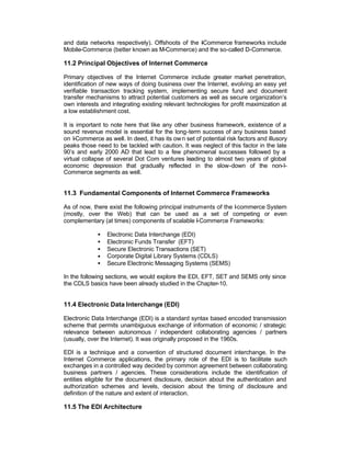 and data networks respectively). Offshoots of the -Commerce frameworks include
                                                  I
Mobile-Commerce (better known as M-Commerce) and the so-called D-Commerce.

11.2 Principal Objectives of Internet Commerce

Primary objectives of the Internet Commerce include greater market penetration,
identification of new ways of doing business over the Internet, evolving an easy yet
verifiable transaction tracking system, implementing secure fund and document
transfer mechanisms to attract potential customers as well as secure organization’s
own interests and integrating existing relevant technologies for profit maximization at
a low establishment cost.

It is important to note here that like any other business framework, existence of a
sound revenue model is essential for the long-term success of any business based
on I-Commerce as well. In deed, it has its ow n set of potential risk factors and illusory
peaks those need to be tackled with caution. It was neglect of this factor in the late
90’s and early 2000 AD that lead to a few phenomenal successes followed by a
virtual collapse of several Dot Com ventures leading to almost two years of global
economic depression that gradually reflected in the slow-down of the non-I-
Commerce segments as well.


11.3 Fundamental Components of Internet Commerce Frameworks

As of now, there exist the following principal instruments of the I commerce System
                                                                  -
(mostly, over the Web) that can be used as a set of competing or even
complementary (at times) components of scalable I-Commerce Frameworks:

             •   Electronic Data Interchange (EDI)
             •   Electronic Funds Transfer (EFT)
             •   Secure Electronic Transactions (SET)
             •   Corporate Digital Library Systems (CDLS)
             •   Secure Electronic Messaging Systems (SEMS)

In the following sections, we would explore the EDI, EFT, SET and SEMS only since
the CDLS basics have been already studied in the Chapter-10.


11.4 Electronic Data Interchange (EDI)

Electronic Data Interchange (EDI) is a standard syntax based encoded transmission
scheme that permits unambiguous exchange of information of economic / strategic
relevance between autonomous / independent collaborating agencies / partners
(usually, over the Internet). It was originally proposed in the 1960s.

EDI is a technique and a convention of structured document interchange. In the
Internet Commerce applications, the primary role of the EDI is to facilitate such
exchanges in a controlled way decided by common agreement between collaborating
business partners / agencies. These considerations include the identification of
entities eligible for the document disclosure, decision about the authentication and
authorization schemes and levels, decision about the timing of disclosure and
definition of the nature and extent of interaction.

11.5 The EDI Architecture
 