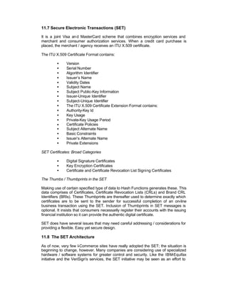 11.7 Secure Electronic Transactions (SET)

It is a joint Visa an d MasterCard scheme that combines encryption services and
merchant and consumer authorization services. When a credit card purchase is
placed, the merchant / agency receives an ITU X.509 certificate.

The ITU X.509 Certificate Format contains:

         •     Version
         •     Serial Number
         •     Algorithm Identifier
         •     Issuer’s Name
         •     Validity Dates
         •     Subject Name
         •     Subject Public-Key Information
         •     Issuer-Unique Identifier
         •     Subject-Unique Identifier
         •     The ITU X.509 Certificate Extension Format contains:
         •     Authority-Key Id
         •     Key Usage
         •     Private-Key Usage Period
         •     Certificate Policies
         •     Subject Alternate Name
         •     Basic Constraints
         •     Issuer’s Alternate Name
         •     Private Extensions

SET Certificates: Broad Categories

         •     Digital Signature Certificates
         •     Key Encryption Certificates
         •     Certificate and Certificate Revocation List Signing Certificates

The Thumbs / Thumbprints in the SET

Making use of certain specified type of data to Hash Functions generates these. This
data comprises of Certificates, Certificate Revocation Lists (CRLs) and Brand CRL
Identifiers (BRIs). These Thumbprints are thereafter used to determine exactly which
certificates are to be sent to the sender for successful completion of an on-line
business transaction using the SET. Inclusion of Thumbprints in SET messages is
optional. It insists that consumers necessarily register their accounts with the issuing
financial institution so it can provide the authentic digital certificate.

SET does have several issues that may need careful addressing / considerations for
providing a flexible. Easy yet secure design.

11.8 The SET Architecture

As of now, very few I-Commerce sites have really adopted the SET; the situation is
beginning to change, however. Many companies are considering use of specialized
hardware / software systems for greater control and security. Like the IBM-Equifax
initiative and the VeriSign's services, the SET initiative may be seen as an effort to
 