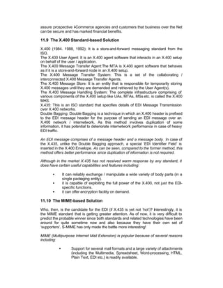 assure prospective I-Commerce agencies and customers that business over the Net
can be secure and has marked financial benefits.

11.9 The X.400 Standard-based Solution

X.400 (1984. 1988, 1992): It is a store-and-forward messaging standard from the
ISO.
The X.400 User Agent: It is an X.400 agent software that interacts in an X.400 setup
on behalf of the user / application.
The X.400 Message Transfer Agent:The MTA is X.400 agent software that behaves
as if it is a store-and-forward node in an X.400 setup.
The X.400 Message Transfer System: This is a set of the collaborating /
interconnected X.400 Message Transfer Agents.
The X.400 Message Store: It is an entity that is responsible for temporarily storing
X.400 messages until they are demanded and retrieved by the User Agent(s).
The X.400 Message Handling System: The complete infrastructure comprising of
various components of the X.400 setup like UAs, MTAs, MSs etc. is called the X.400
MHS.
X.435: This is an ISO standard that specifies details of EDI Message Transmission
over X.400 networks.
Double Bagging: Double Bagging is a technique in which an X.400 header is prefixed
to the EDI message header for the purpose of sending an EDI message over an
X.400 network / internetwork. As this method involves duplication of some
information, it has potential to deteriorate internetwork performance in case of heavy
EDI traffic.

An EDI message comprises of a message header and a message body. In case of
the X.435, unlike the Double Bagging approach, a special ‘EDI Identifier Field’ is
inserted in the X.400 Envelope. As can be seen, compared to the former method, this
method offers better performance since duplication of information is not required.

Although in the market X.435 has not received warm response by any standard, it
does have certain useful capabilities and features including:

       •       It can reliably exchange / manipulate a wide variety of body parts (in a
               single packaging entity).
       •       it is capable of exploiting the full power of the X.400, not just the EDI-
               specific functions.
       •       it can offer encryption facility on demand.

11.10 The MIME-based Solution

Who, then, is the candidate for the EDI (if X.435 is yet not ‘hot’)? Interestingly, it is
the MIME standard that is getting greater attention. As of now, it is very difficult to
predict the probable winner since both standards and related technologies have been
around for quite sometime now and also because they have their own set of
‘supporters’. S-MIME has only made the battle more interesting!

MIME (Multipurpose Internet Mail Extension) is popular because of several reasons
including:

           •        Support for several mail formats and a large variety of attachments
                    (including the Multimedia, Spreadsheet, Word-processing, HTML,
                    Plain Text, EDI etc.) is readily available.
 