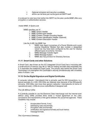•     Optional encryption and security is available.
             •     all this can be done just via the good old SMTP itself.

It is relevant to note here that neither the SMTP nor the plain vanilla MIME offers any
encryption or authentication services.


Inside MIME: A Quick Look

       MIME specifies use of:
             1. MIME-version Header
             2. MIME-Content-type Header
             3. MIME-Content-Transfer-Encoding Header
             4. MIME-Content-Identification Header (Optional)
             5. MIME-Content-Description Header

       Like the X.400, the MIME has:
               1.     MIME User Agent (comprises of a Parser Module and a post-
                      parsing Dispatcher Module that also invokes a designated
                      viewer as may have been configured by the user for viewing
                      different types of contents / formats)
               2.     MIME Message Transfer Agent
               3.     MIME Message System
               4.     MIME also has provision for Directory Services.

11.11 Smart Cards and other Solutions

A Smart Card, also known as the ICC (Integrated Circuit Card) has a microchip with
a small amount of memory (say 8K or 16K) for holding encoded data embedded into
it. It resembles the traditional Credit Cards. The primary idea behind the Smart Card
Technology is to strengthen the Cardholder’s security simultaneously with increased
ease of access / use.

11.12 On the Digital Signature and Digital Certificates

A computer network / internetwork that is primarily used for EDI transactions, is a
typical example of a VAN. EDI-VANs are relatively slow because of the EDI-specific
concerns. EDI-VANs cost more than generic networks / internetworks (in terms of
‘operational costs’). VANs do prove cost-effective if designed well.

The Life Without VANs

It is perfectly possible to use the Electronic Data Interchange over the Internet even
without using VANs provided there exists a mutual agreement on the rules,
conventions and mechanisms of the game between the concerned agencies. These
modalities may include:

         •       encapsulation format, if any,
         •       addressing rules and formats,
         •       encryption rules and formats,
         •       certification and signature formats and trust metrics
         •       message formats.

The I-Commerce Gateways
 