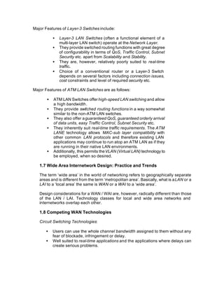 Major Features of Layer-3 Switches include:

           •   Layer-3 LAN Switches (often a functional element of a
               multi-layer LAN switch) operate at the Network Layer.
           •   They provide switched routing functions with great degree
               of configurability in terms of QoS, Traffic Control, Subnet
               Security etc. apart from Scalability and Stability.
           •   They are, however, relatively poorly suited to real-time
               traffic.
           •   Choice of a conventional router or a Layer-3 Switch
               depends on several factors including connection issues,
               cost constraints and level of required security etc.

Major Features of ATM LAN Switches are as follows:

       •   ATM LAN Switches offer high-speed LAN switching and allow
           a high bandwidth.
       •   They provide switched routing functions in a way somewhat
           similar to the non-ATM LAN switches.
       •   They also offer a guaranteed QoS, guaranteed orderly arrival
           of data units, easy Traffic Control, Subnet Security etc.
       •   They inherently suit real-time traffic requirements. The ATM
           LANE technology allows MAC-sub layer compatibility with
           other common LAN protocols and therefore existing LAN
           applications may continue to run atop an ATM LAN as if they
           are running in their native LAN environments.
       •   Additionally, this permits the VLAN (Virtual LAN) technology to
           be employed, when so desired.

   1.7 Wide Area Internetwork Design: Practice and Trends

   The term ‘wide area’ in the world of networking refers to geographically separate
   areas and is different from the term ‘metropolitan area’. Basically, what is a LAN or a
   LAI to a ‘local area’ the same is WAN or a WAI to a ‘wide area’.

   Design considerations for a WAN / WAI are, however, radically different than those
   of the LAN / LAI. Technology classes for local and wide area networks and
   internetworks overlap each other.

   1.8 Competing WAN Technologies

   Circuit Switching Technologies:

      •    Users can use the whole channel bandwidth assigned to them without any
           fear of blockade, infringement or delay.
      •    Well suited to real-time applications and the applications where delays can
           create serious problems.
 