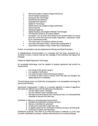 •       Strong Encryption (subject to legal restrictions)
       •       Server Gated Cryptography
       •       Enterprise PKI Technology
       •       Standalone PKI Solutions
       •       Integrated PKI Solutions
       •       Digital ID Technology
       •       Global Server Ids (subject to legal restrictions)
       •       Secure Site IDs
       •       Individual Digital Ids
       •       Digital Signature and Digital Certificate Technologies
       •       The Security Solutions: Encryption Basics
       •       Encryption: It is an action that performs the transformation of a given
               data into a form that cannot be easily interpreted / understood / used
               by an unauthorized entity.
       •       Two basic types of encryption policies do exist:
       •       Symmetric Encryption Policy / Secret-Key Cryptography &
       •       Asymmetric Encryption Policy / Public-Key Cryptography

Further, an encryption may be categorized as Strong and Weak Encryption.

A Digitally-signed Communication is a message that has been processed by a
computer in such a manner that ties the message to the individual that signed the
message.

Criteria for Digital Signatures Technology

An acceptable technology must be capable of creating signatures that conform to
requirements:

           o   It is unique to the person using it;
           o   It is capable of verification;
           o   It is under the sole control of the person using it;
           o   it is linked to data in such a manner that if the data are changed, the
               digital signature is invalidated.

The technology known as Public Key Cryptography is an acceptable technology for
use by public entities.

Asymmetric Cryptosystem: It refers to a computer algorithm or series of algorithms
that utilize two different keys with the following characteristics:
              o one key signs a given message;
              o one key verifies a given message; and,
              o the keys have the property that, knowing one key; it is computationally
                 infeasible to discover the other key.

Certificate: It refers to a computer-based record which:
             1. Identifies the certification authority issuing it.
             2. Names or identifies its subscriber;
             3. Contains the subscriber's public key; and
             4. Is digitally signed by the certification authority issuing or amending it&
             5. Conforms to widely used standards.
Certification Authority: This refers to an entity that issues a certificate, or in the case
of certain certification processes, certifies amendments to an existing certificate.
 