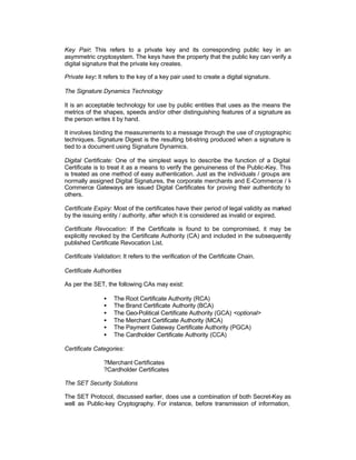 Key Pair: This refers to a private key and its corresponding public key in an
asymmetric cryptosystem. The keys have the property that the public key can verify a
digital signature that the private key creates.

Private key: It refers to the key of a key pair used to create a digital signature.

The Signature Dynamics Technology

It is an acceptable technology for use by public entities that uses as the means the
metrics of the shapes, speeds and/or other distinguishing features of a signature as
the person writes it by hand.

It involves binding the measurements to a message through the use of cryptographic
techniques. Signature Digest is the resulting bit-string produced when a signature is
tied to a document using Signature Dynamics.

Digital Certificate: One of the simplest ways to describe the function of a Digital
Certificate is to treat it as a means to verify the genuineness of the Public-Key. This
is treated as one method of easy authentication. Just as the individuals / groups are
normally assigned Digital Signatures, the corporate merchants and E-Commerce / I-
Commerce Gateways are issued Digital Certificates for proving their authenticity to
others.

Certificate Expiry: Most of the certificates have their period of legal validity as marked
by the issuing entity / authority, after which it is considered as invalid or expired.

Certificate Revocation: If the Certificate is found to be compromised, it may be
explicitly revoked by the Certificate Authority (CA) and included in the subsequently
published Certificate Revocation List.

Certificate Validation: It refers to the verification of the Certificate Chain.

Certificate Authorities

As per the SET, the following CAs may exist:

                •   The Root Certificate Authority (RCA)
                •   The Brand Certificate Authority (BCA)
                •   The Geo-Political Certificate Authority (GCA) <optional>
                •   The Merchant Certificate Authority (MCA)
                •   The Payment Gateway Certificate Authority (PGCA)
                •   The Cardholder Certificate Authority (CCA)

Certificate Categories:

                ?Merchant Certificates
                ?Cardholder Certificates

The SET Security Solutions

The SET Protocol, discussed earlier, does use a combination of both Secret-Key as
well as Public-key Cryptography. For instance, before transmission of information,
 
