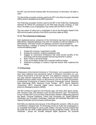 the SET uses the former whereas after the transmission of information, the latter is
used.

The Secret-Key encryption scheme used by the SET is the Data Encryption Standard
(DES) scheme developed by the IBM Corporation.

The Public-Key encryption scheme used by the SET is the Public-Key Cryptography
Standard #7 (PKCS #7) developed by the RSA Data Security company. In near
future, the Elliptic Curve Cryptography may coexist with the PKCS in the SET.

The very reason of using such a combination is due to the Encryption Speed of the
DES and the superior security of the PKCS (commonly called as RSA).

11.13 The I-Commerce Gateways

Each application-service component of the I Commerce may have its own gateway.
                                             -
Alternatively, integrated gateways may exist. An example of a Service Gateway is an
EDI Gateway. One basic function of a gateway is protocol / format translation.
Recommending a strategy of solving an I-Commerce oriented problem may often
involve the following steps:

   1.    Analyze the company / organization’s profile
   2.    Analyze the customer / audience satisfaction data
   3.    Suggest an I-commerce Architecture that could provide benefits of the
         technology with the least possible financial requirements in phases
   4.    Build / evolve a structural design
   5.    Carry out simulation studies and if required modify the design
   6.    Implement a prototype, if it seems a high-risk venture. Else, implement the
         design.

11.14 Summary

Predecessors of the Internet Commerce or ‘I-Commerce’, as it is popularly known as,
have been traditional and pre-Internet variant of Electronic Commerce (i.e. pre-
Internet E-Commerce of the EDI and EFT over telephone company’s voice-grade
and data networks respectively). Offshoots of the -Commerce frameworks include
                                                  I
Mobile-Commerce (better known as M   -Commerce) and the so-called D-Commerce.
Fundamental Components o Internet Commerce Frameworks include: Electronic
                             f
Data Interchange (EDI), Electronic Funds Transfer (EFT), Secure Electronic
Transactions (SET), Corporate Digital Library Systems (CDLS) and Secure
Electronic Messaging Systems (SEMS).

The EDI architecture apart from the Physical Layer, has three other layers namely,
EDI Transport Layer, EDI Standard Layer and EDI Semantic Layer. The Electronic
Funds Transfers (EFTs) are primarily credit transfers between collaborating agencies
like Banks, Financial Institutions, Credit Card Companies etc. Digital Signature
Certificates, Key Encryption Certificates, Certificate and Certificate Revocation List
Signing Certificates are the prinicipal certificate types.

EDI-VANs are relatively slow because of the EDI-specific concerns. VANs do prove
cost-effective if designed well. The technology known as Public Key Cryptography is
an acceptable technology for use by public entities. The keys have the property that
the public key can verify a digital signature that the private key creates. Just as the
individuals / groups are normally assigned Digital Signatures, the corporate
 