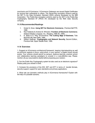 merchants and E-Commerce / I-Commerce Gateways are issued Digital Certificates
for proving their authenticity to others. The Secret-Key encryption schem e used by
the SET is the Data Encryption Standard (DES) scheme developed by the IBM
Corporation. The Public-Key encryption scheme used by the SET is the Public-Key
Cryptography Standard #7 (PKCS #7) developed by the RSA Data Security
company.

11.15 Recommended Readings

   1.    Grady N. Drew: Using SET for Electronic Commerce , Prentice-Hall PTR,
         1998.
   2.    Ravi Kalakota & Andrew B. Whinston: Frontiers of Electronic Commerce ,
         Addison-Wesley Longman, Inc., Reading, 1996 (IE: 1999).
   3.    K. Bajaj & D. Nag: E  -Commerce: The Cutting E   dge of Business, Tata
         McGraw-Hill, New Delhi, 1999.
   4.    William Stallings: Cryptography and Network Security, Second Edition,
         Prentice-Hall, Upper Saddle River, 1999.


11.16 Exercises

1. Suggest an I-Commerce architectural framework, keeping internetworking as well
as economic aspects in focus, using which, in your opinion, a Digital Library should
evolve. Your scheme should permit on-campus, distance learning, practice school
and collaborative learning paradigms to co-exist in a cost-effective way. Please
mention all your assumptions clearly before proposing your solution.

2. Can the Public Key Cryptography system be also used as an electronic signature?
Please justify your answer in brief.

3. Compare the provisions of the EDI, SET and EFT in terms of transfer formats,
security-support, support for open standards and primary applications.

4. What role can biometric methods play in -Commerce frameworks? Explain with
                                           I
the help of a possible scenario.
 
