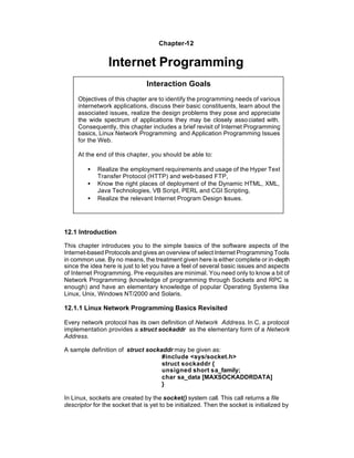Chapter-12


                 Internet Programming
                                 Interaction Goals
     Objectives of this chapter are to identify the programming needs of various
     internetwork applications, discuss their basic constituents, learn about the
     associated issues, realize the design problems they pose and appreciate
     the wide spectrum of applications they may be closely asso ciated with.
     Consequently, this chapter includes a brief revisit of Internet Programming
     basics, Linux Network Programming and Application Programming Issues
     for the Web.

     At the end of this chapter, you should be able to:

         •   Realize the employment requirements and usage of the Hyper Text
             Transfer Protocol (HTTP) and web-based FTP,
         •   Know the right places of deployment of the Dynamic HTML, XML,
             Java Technologies, VB Script, PERL and CGI Scripting,
         •   Realize the relevant Internet Program Design Issues.




12.1 Introduction

This chapter introduces you to the simple basics of the software aspects of the
Internet-based Protocols and gives an overview of select Internet Programming Tools
in common use. By no means, the treatment given here is either complete or in-depth
since the idea here is just to let you have a feel of several basic issues and aspects
of Internet Programming. Pre -requisites are minimal. You need only to know a bit of
Network Programming (knowledge of programming through Sockets and RPC is
enough) and have an elementary knowledge of popular Operating Systems like
Linux, Unix, Windows NT/2000 and Solaris.

12.1.1 Linux Network Programming Basics Revisited

Every network protocol has its own definition of Network Address. In C, a protocol
implementation provides a struct sockaddr as the elementary form of a Network
Address.

A sample definition of struct sockaddr may be given as:
                                   #include <sys/socket.h>
                                   struct sockaddr {
                                   unsigned short sa_family;
                                   char sa_data [MAXSOCKADDRDATA]
                                   }

In Linux, sockets are created by the socket() system call. This call returns a file
descriptor for the socket that is yet to be initialized. Then the socket is initialized by
 