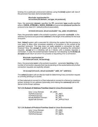 binding it to a particular protocol and address using the bind() system call. Use of
this provision has been demonstrated below:

              #include <sys/socket.h>
              int socket (int domain , int type, int protocol);

Here, the parameter domain specifies the PF, parameter type usually specifies
either o f SOCK_STREAM or SOCK_DGRAM and parameter protocol specifies the
protocol to be used (0=> default protocol associated).

              int bind (int sock, struct sockaddr * my_addr, int addrlen);

Here, the parameter sock is the socket-in-question, parameter sockaddr is the
address of protocol and parameter addrlen is the length of the address for the local
end-point.

Next, listen() system call is executed for informing the system that the process is
now ready to allow other processes establish a connection to this socket at the
specified end-point. This step does not really establish a connection by itself,
however! Now, the accept () system call is made for accepting the connection
requests. accept () is a blocking call as it blocks until a process requests a
connection. In case, the socket has been marked as ‘non-blocking’ by the fcntl() call,
accept() would return an error if no process is requesting it for a connection.

       #include <sys/socket.h>
       int listen (int sock , int backlog);

Here, the parameter sock is the socket-in-question, parameter backlog is the
number of connection requests that may be pending on the socket before any further
connection requests are explicitly refused.

       int accept (int sock, struct sockaddr * addr, int * addrlen);

The select () system call can also be made for determining if any connection request
is currently pending to a socket.

A Client attempts to connect to a Client attempts to connect to a Server by creating a
socket, binding it to an address (optionally) and making the connect() call to the
Server at the known address.

12.1.2 A Subset of Address Families Used in Linux Environment

              Unix / Linux Domain:            AF_UNIX
              TCP/IPv4 Domain                      AF_INET
              TCP/IPv6 Domain                      AF_INET6
              Novell NetWare Domain:               AF_IPX
              AppleTalk Domain:                    AF _APPLETALK



12.1.3 A Subset of Protocol Families Used in Linux Environment
              Unix / Linux Domain:                  PF_UNIX
              TCP/IPv4 Domain                       PF_INET
              TCP/IPv6 Domain                       PF_INET6
 