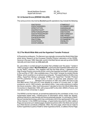 Novell NetWare Domain:                 PF_IPX
               AppleTalk Domain:                      PF_APPLETALK

12.1.4 Socket Errors (ERRNO VALUES)

The various errors returned by Socket-specific operations may include the following:

                     ENOTSOCK                                   ETIMEDOUT
                     EDESTADDRREQ                               ECONNREFUSED
                     EPROTOTYPE                                 EADDRINUSE
                     ENOPROTOOPT                                EADDRNOTAVAIL
                     EPROTONOSUPPORT                            ENETDOWN
                     ESOCKTNOSUPPORT                            ENETUNREACH
                     EPFNOSUPPORT                               ENETRESET
                     EAFNOSUPPORT                               ECONNABORTED
                     ENOTCONN                                   ECONNRESET
                     EHOSTDOWN                                  ENOBUFS
                     EHOSTUNREAD                                EISCONN




12.2 The World Wide Web and the Hypertext Transfer Protocol

A Physicist by profession, Tim Berners Lee originally conceived the World Wide Web
while doing research at the European Particle Physics Laboratory at the CERN,
Geneva in the year 1989. Naturally, world’s first Web Server was set up at the CERN
naturally and was known as info.cern.ch.

Dr. Lee writes in a brief recount of events that unfolded over the years: “I wrote in
1990 a program called " WorlDwidEweb", a point and click hypertext editor which ran
on the "NeXT" machine. This, together with the first Web server, I released to the
High Energy Physics community at first, and to the hypertext and NeXT communities
in the summer of 1991. Also available was a "line mode" browser by student Nicola
Pellow, which could be run on almost any computer. The specifications of UDIs (now
URIs), HyperText Markup Language (HTML) and HyperText Transfer Protocol
(HTTP) published on the first server in order to promote wide adoption and
discussion. ……………..Between the summers of 1991 and 1994, the load on the
first Web server ("info.cern.ch") rose steadily by a factor of 10 every year. In 1992
academia, and in 1993 industry, was taking notice. I was under pressure to define
the future evolution. After much discussion I decided to form the World Wide Web
Consortium in September 1994, with a base at MIT is the USA, INRIA in France, and
now also at Keio University in Japan.”

The WWW is not the Internet, as sometimes believed by the uninitiated. In fact, it is a
hypermedia based web / infrastructure of information which made the already
existing Internet so user-friendly and hence extremely popular. It is primarily a Client /
Server oriented technology which has contributed a lot in the rapid growth of the use
of the Internet. In the WWW terminology, a hypermedia document is often called a
Page and several such related pages (hosted anywhere within the Web and served
by a Web Server) constitute a Website. Often, the entry page, which has an index to
further hyperlinks to parts of itself or other hyperdocuments, is called a Home Page.
 