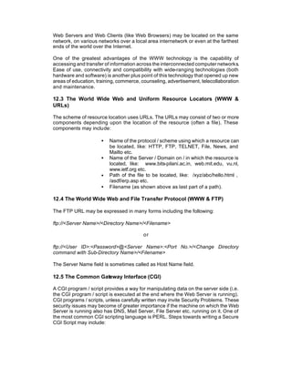 Web Servers and Web Clients (like Web Browsers) may be located on the same
network, on various networks over a local area internetwork or even at the farthest
ends of the world over the Internet.

One of the greatest advantages of the WWW technology is the capability of
accessing and transfer of information across the interconnected computer networks.
Ease of use, connectivity and compatibility with wide-ranging technologies (both
hardware and software) is another plus point of this technology that opened up new
areas of education, training, commerce, counseling, advertisement, telecollaboration
and maintenance.

12.3 The World Wide Web and Uniform Resource Locators (WWW &
URLs)

The scheme of resource location uses URLs. The URLs may consist of two or more
components depending upon the location of the resource (often a file). These
components may include:

                     •   Name of the protocol / scheme using which a resource can
                         be located, like: HTTP, FTP, TELNET, File, News, and
                         Mailto etc.
                     •   Name of the Server / Domain on / in which the resource is
                         located, like: www.bits-pilani.ac.in, web.mit.edu, vu.nl,
                         www.ietf.org etc.
                     •   Path of the file to be located, like: /xyz/abc/hello.html ,
                         /asdf/erp.asp etc.
                     •   Filename (as shown above as last part of a path).

12.4 The World Wide Web and File Transfer Protocol (WWW & FTP)

The FTP URL may be expressed in many forms including the following:

ftp://<Server Name>/<Directory Name>/<Filename>

                                        or

ftp://<User ID>:<Password>@<Server Name>:<Port No.>/<Change Directory
command with Sub-Directory Name>/<Filename>

The Server Name field is sometimes called as Host Name field.

12.5 The Common Gateway Interface (CGI)

A CGI program / script provides a way for manipulating data on the server side (i.e.
the CGI program / script is executed at the end where the Web Server is running).
CGI programs / scripts, unless carefully written may invite Security Problems. These
security issues may become of greater importance if the machine on which the Web
Server is running also has DNS, Mail Server, File Server etc. running on it. One of
the most common CGI scripting language is PERL. Steps towards writing a Secure
CGI Script may include:
 