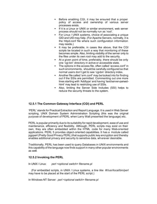 •   Before enabling CGI, it may be ensured that a proper
                          policy of access and ownership of various server
                          processes exists.
                      •   If it is a Linux or UNIX or similar environment, web server
                          process should not be normally run as ‘root’.
                      •   For Linux / UNIX systems, choice of associating a unique
                          GID and UID may help. (For Apache Servers, normally, it is
                          the httpd.conf file where such configuration information
                          may reside.)
                      •   It may be preferable, in cases like above, that the CGI
                          scripts be located in such a way that monitoring of these
                          becomes simple. Also, limiting visibility of the server only to
                          the files under its own root may add to the security.
                      •   At a given point of time, preferably, there should be only
                          one ‘cgi-bin’ directory in active or accessible state.
                      •   The options in the access file, often called ‘access.conf’ in
                          such environments, should be carefully configured so that
                          normal users don’t get to see ‘cgi-bin’ directory index.
                      •   Another file called ’srm.conf’ may be looked into for finding
                          out if the SSIs are permitted. Commenting out one more
                          lines starting with ’Addtype’ and having ‘text/server-parsed-
                          html’ may lead to restricting use of SSIs.
                      •   Also, limiting the Server Side Includes (SSI) helps to
                          reduce the security threats to the system.



12.5.1 The Common Gateway Interface (CGI) and PERL

‘PERL’ stands for Practical Extraction and Report Language. It is used in Web Server
scripting, UNIX Domain System Administration Scripting (this was the original
purpose of development of PERL when Larry Wall presented the language) etc.

PERL is popular primarily due to its suitability for rapid development, ease of use and
maintenance, efficiency and flexibility. Although, PERL scripts may exist on their
own, they are often embedded within the HTML code for many Web-oriented
applications. PERL 5 provides object-oriented capabilities. It has a module called
pgpperl (Pretty Good Privacy PERL) that supports public key encryption and thereby
enables additional privacy and security to sensitive data, wh erever desirable.

Traditionally, PERL has been used to query Databases in UNIX environments and
this capability of the language now finds support in many other popular environments
as well.

12.5.2 Invoking the PERL

In UNIX / Linux:    perl <optional switch> filename.pl

 (For embedded scripts, in UNIX / Linux systems, a line like #!/usr/local/bin/perl
may have to be placed at the start of the PERL script.)

In Windows NT Server: perl <optional switch> filename.pl
 
