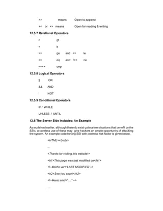 >>                  means      Open to append

       +<    or +> means              Open for reading & writing

12.5.7 Relational Operators

       >              gt

       <              lt

       >=             ge       and <=        le

       ==             eq       and !==       ne

       <==>           cmp

12.5.8 Logical Operators

       ||       OR

       &&      AND

       !       NOT

12.5.9 Conditional Operators

       IF / WHILE

       UNLESS / UNTIL

12.6 The Server Side Includes: An Example

As explained earlier, although there do exist quite a few situations that benefit by the
SSIs, a careless use of these may give hackers an ample opportunity of attacking
the system. An example code having SSI with potential risk factor is given below.

               <HTML><body>

               ...

               <Thanks for visiting this website!>

               <h1>This page was last modified on</h1>

               <!--#echo var=“LAST MODIFIED”-->

               <h2>See you soon!</h2>

               <!--#exec cmd=“….” -->

               …
 