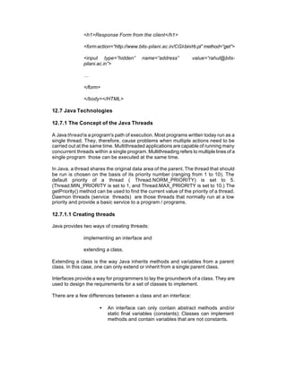 <h1>Response Form from the client</h1>

               <form action=“http://www.bits-pilani.ac.in/CGI-bin/rb.pl” method=“get”>

               <input type=“hidden”        name=“address”          value=“rahul@bits-
               pilani.ac.in”>

               …

               </form>

               </body></HTML>

12.7 Java Technologies

12.7.1 The Concept of the Java Threads

A Java thread is a program's path of execution. Most programs written today run as a
single thread. They, therefore, cause problems when multiple actions need to be
carried out at the same time. Multithreaded applications are capable of running many
concurrent threads within a single program. Multithreading refers to multiple lines of a
single program those can be executed at the same time.

In Java, a thread shares the original data area of the parent. The thread that should
be run is chosen on the basis of its priority number (ranging from 1 to 10). The
default priority of a thread ( Thread.NORM_PRIORITY) is set to 5.
(Thread.MIN_PRIORITY is set to 1, and Thread.MAX_PRIORITY is set to 10.) The
getPriority() method can be used to find the current value of the priority of a thread.
Daemon threads (service threads) are those threads that normally run at a low
priority and provide a basic service to a program / programs.

12.7.1.1 Creating threads

Java provides two ways of creating threads:

               implementing an interface and

               extending a class.

Extending a class is the way Java inherits methods and variables from a parent
class. In this case, one can only extend or inherit from a single parent class.

Interfaces provide a way for programmers to lay the groundwork of a class. They are
used to design the requirements for a set of classes to implement.

There are a few differences between a class and an interface:

                      •   An interface can only contain abstract methods and/or
                          static final variables (constants); Classes can implement
                          methods and contain variables that are not constants.
 