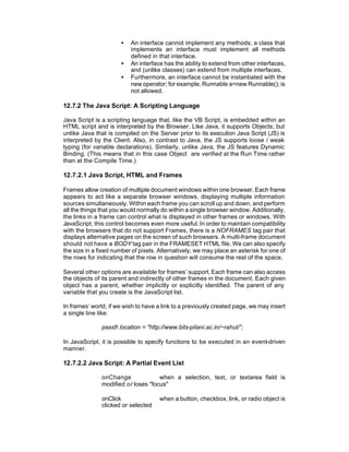 •   An interface cannot implement any methods; a class that
                          implements an interface must implement all methods
                          defined in that interface.
                      •   An interface has the ability to extend from other interfaces,
                          and (unlike classes) can extend from multiple interfaces.
                      •   Furthermore, an interface cannot be instantiated with the
                          new operator; for example, Runnable a=new Runnable(); is
                          not allowed.

12.7.2 The Java Script: A Scripting Language

Java Script is a scripting language that, like the VB Script, is embedded within an
HTML script and is interpreted by the Browser. Like Java, it supports Objects; but
unlike Java that is compiled on the Server prior to its execution Java Script (JS) is
interpreted by the Client. Also, in contrast to Java, the JS supports loose / weak
typing (for variable declarations). Similarly, unlike Java, the JS features Dynamic
Binding. (This means that in this case Object are verified at the Run Time rather
than at the Compile Time.)

12.7.2.1 Java Script, HTML and Frames

Frames allow creation of multiple document windows within one browser. Each frame
appears to act like a separate browser windows, displaying multiple information
sources simultaneously. Within each frame you can scroll up and down, and perform
all the things that you would normally do within a single browser window. Additionally,
the links in a frame can control what is displayed in other frames or windows. With
JavaScript, this control becomes even more useful. In order to maintain compatibility
with the browsers that do not support Frames, there is a NOFRAMES tag pair that
displays alternative pages on the screen of such browsers. A multi-frame document
should not have a BODY tag pair in the FRAMESET HTML file. We can also specify
the size in a fixed number of pixels. Alternatively, we may place an asterisk for one of
the rows for indicating that the row in question will consume the rest of the space.

Several other options are available for frames’ support. Each frame can also access
the objects of its parent and indirectly of other frames in the document. Each given
object has a parent, whether implicitly or explicitly identified. The parent of any
variable that you create is the JavaScript list.

In frames’ world, if we wish to have a link to a previously created page, we may insert
a single line like:

               passfr.location = "http://www.bits-pilani.ac.in/~rahul/”;

In JavaScript, it is possible to specify functions to be executed in an event-driven
manner.

12.7.2.2 Java Script: A Partial Event List

               onChange              when a selection, text, or textarea field is
               modified or loses "focus"

               onClick                when a button, checkbox, link, or radio object is
               clicked or selected
 