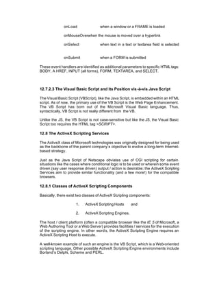 onLoad                when a window or a FRAME is loaded

              onMouseOverwhen the mouse is moved over a hyperlink

              onSelect              when text in a text or textarea field is selected


              onSubmit              when a FORM is submitted

These event handlers are identified as additional parameters to specific HTML tags:
BODY, A HREF, INPUT (all forms), FORM, TEXTAREA, and SELECT.



12.7.2.3 The Visual Basic Script and its Position vis -à-vis Java Script

The Visual Basic Script (VBScript), like the Java Script, is embedded within an HTML
script. As of now, the primary use of the VB Script is the Web Page Enhancement.
The VB Script has born out of the Microsoft Visual Basic language. Thus,
syntactically, VB Script is not really different from the VB.

Unlike the JS, the VB Script is not case-sensitive but like the JS, the Visual Basic
Script too requires the HTML tag <SCRIPT>.

12.8 The ActiveX Scripting Services

The ActiveX class of Microsoft technologies was originally designed for being used
as the backbone of the parent company’s objective to evolve a long-term Internet-
based strategy.

Just as the Java Script of Netscape obviates use of CGI scripting for certain
situations like the cases where conditional logic is to be used or wherein some event
driven (say user response driven) output / action is desirable; the ActiveX Scripting
Services aim to provide similar functionality (and a few more!) for the compatible
browsers.

12.8.1 Classes of ActiveX Scripting Components

Basically, there exist two classes of ActiveX Scripting components:

                      1.   ActiveX Scripting Hosts      and

                      2.   ActiveX Scripting Engines.

The host / client platform (often a compatible browser like the IE 5 of Microsoft, a
Web Authoring Tool or a Web Server) provides facilities / services for the execution
of the scripting engine. In other word s, the ActiveX Scripting Engine requires an
ActiveX Scripting Host to execute.

A well-known example of such an engine is the VB Script, which is a Web-oriented
scripting language. Other possible ActiveX Scripting Engine environments include
Borland’s Delphi, Scheme and PERL.
 