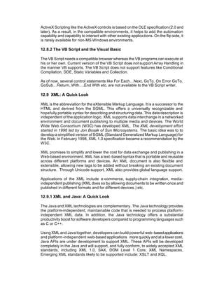 ActiveX Scripting like the ActiveX controls is based on the OLE specification (2.0 and
later). As a result, in the compatible environments, it helps to add the automation
capability and capability to interact with other existing applica tions. On the flip side, it
is rarely available for non-MS Windows environments.

12.8.2 The VB Script and the Visual Basic

The VB Script needs a compatible browser whereas the VB programs can execute at
his or her own. Current version of the VB Script does not support Array Handling in
the manner VB supports. The VB Script does not support features like Conditional
Compilation, DDE, Static Variables and Collection.

As of now, several control statements like For Each…Next, GoTo, On Error GoTo,
GoSub…Return, With….End With etc. are not available to the VB Script writer.

12.9 XML: A Quick Look

XML is the abbreviation for the eXtensible Markup Language. It is a successor to the
HTML and derived from the SGML. This offers a universally recognizable and
hopefully portable syntax for describing and structuring data. This data description is
independent of the application logic. XML supports data interchange in a networked
environment and document publishing to multiple media and devices. The World
Wide Web Consortium (W3C) has developed XML. The XML development effort
started in 1996 led by Jon Bosak of Sun Microsystems. The basic idea was to to
develop a simplified version of SGML (Standard Generalized Markup Language) for
the Web. In February 1998, XML 1.0 specification became a recommendation by the
W3C.

XML promises to simplify and lower the cost for data exchange and publishing in a
Web-based environment. XML has a text -based syntax that is portable and reusable
across different platforms and devices. An XML document is also flexible and
extensible, allowing new tags to be added without breaking an existing document
structure. Through Unicode support, XML also provides global language support.

Applications of the XML include e-commerce, supply-chain integration, media-
independent publishing (XML does so by allowing documents to be written once and
published in different formats and for different devices.) etc.

12.9.1 XML and Java: A Quick Look

The Java and XML technologies are complementary. The Java technology provides
the platform-independent, maintainable code that is needed to process platform-
independent XML data. In addition, the Java technology offers a substantial
productivity boost for software developers compared to programming languages such
as C or C++.

Using XML and Java together, developers can build powerful web-based applications
and platform-independent web-based applications more quickly and at a lower cost.
Java APIs are under development to support XML. These APIs will be developed
completely in the Java and will support, and fully conform, to widely accepted XML
standards, including XML 1.0, SAX, DOM Level 1 Core, XML Namespaces,
Emerging XML standards likely to be supported include: XSLT and XQL.
 