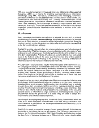 XML is an essential component in the Java 2 Enterprise Edition and will be supported
throughout J2EE as a means for enabling business-to-business information
interchange using XML. For robust, synchronous data messaging, Enterprise
JavaBeans technology can be used to create a business service object and the XML
content can be sent over the wire using JSP. Currently, JavaServer Pages can be
used to generate and consume XML between n -tier servers or between server and
client. Java Messaging Service provides a means for asynchronous XML data
messaging. In addition, Enterprise JavaBeans uses XML to describe its deployment
properties, giving Enterprise JavaBeans data portability in addition to its code
portability.

12.10 Summary

Every network protocol has its own definition of Network Address. In C, a protocol
implementation provides a struct sockaddr as the elementary form of a Network
Address. A Client attempts to connect to a Client attempts to connect to a Server by
creating a socket, binding it to an address (optionally) and making the connect() call
to the Server at the known address.

The WWW is not the Internet; in fact, it is a hypermedia based web / infrastructure of
information. In the WWW terminology, a hypermedia document is often called a Page
and several such related pages (hosted anywhere within the Web and served by a
Web Server) constitute a Website. Web Servers and Web Clients may be located
even at the farthest ends of the world over the Internet. One of the greatest
advantages of the WWW technology is the capability of accessing and transfer of
information across the interconnected computer networks.

A CGI program / script provides a way for manipulating data on the server side (i.e.
the CGI program / script is executed at the end where the Web Server is running).
CGI programs / scripts, unless carefully written may invite Security Problems. ‘PERL’
stands for Practical Extraction and Report Language. It is used in Web Server
scripting, UNIX Domain System Administration Scripting. Although there do exist
quite a few situations that benefit by the SSIs, a careless use of these may give
hackers an ample opportunity of attacking the system.

A Java thread is a program's path of execution. Most programs written today run as a
single thread. Multithreaded applications are capable of running many concurrent
threads within a single program. Multithreading refers to multiple lines of a single
program those can be executed at the same time. : Java provides two ways of
creating threads: implementing an interface and extending a class. Extending a class
is the way Java inherits methods and variables from a parent class. In this case, one
can only extend or inherit from a single parent class. Interfaces provide a way for
programmers to lay the groundwork of a class. They are used to design the
requirements for a set of classes to implement.

Java Script is a scripting language that, like the VB Script, is embedded within an
HTML script and is interpreted by the Browser. Like Java, it supports Objects; but
unlike Java that is compiled on the Server prior to its execution Java Script (JS) is
interpreted by the Client.

The VB Script needs a compatible browser. Current version of the VB Script does not
support Array Handling in the manner VB supports. The VB Script does not support
features like Conditional Compilation, DDE, Static Variables and Collection. Just as
the Java Script of Netscape obviates use of CGI scripting for certain situations like
 