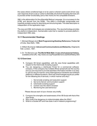 the cases where conditional logic is to be used or wherein some event driven (say
user response driven) outp ut / action is desirable; the ActiveX Scripting Services aim
to provide similar functionality (and a few more!) for the compatible browsers.

XML is the abbreviation for the eXtensible Markup Language. It is a successor to the
HTML and derived from the SGML. This offers a universally recognizable and
hopefully portable syntax for describing and structuring data. This data description is
independent of the application logic.

The Java and XML technologies are complementary. The Java technology provides
the platform-independent, maintainable code that is needed to process platform-
independent XML data.

12.11 Recommended Readings

   1. Michael Afergan et al: Web Programming Desktop Reference, Prentice Hall
   of India, New Delhi, 1998.

   2. William Buchanan: Advanced Communications and Networks, Chapman &
   Hall, London, 1997.

   3. Dr. Tim Berners Lee: The World Wide Web: A very short personal history,
      available at the URL: http://www.w3.org/People/Berners-Lee/ShortHistory.html

12.12 Exercises

       1. Compare VB Script capabilities with the Java Script capabilities with
          respect to the Client-side Scripting support.
       2. You are designing a distributed Portal for a commercial software
          company. If this company has multiple offices spread all over the country
          and you are required to provide seamless information transfer in an easy
          to use but secure manner using heterogeneous hardware and software
          platforms in different locations, which set of technologies would you prefer
          for the following list of services, in which manner and why?

                    i.   Server-side scripting and execution support
                   ii.   Server-to-Server communication support
                  iii.   Client-side scripting support
                  iv.    Control over the client’s browser
                   v.    Monitoring the user-behaviour

          Please discuss each of your choices very briefly.

       3. Compare the strengths and weaknesses of the VB Script with that of the
          Java Script.
       4. Why could it be dangerous to indiscriminately allow the SSIs?
       5. What is a Socket API and how does it aid in network programming?
 