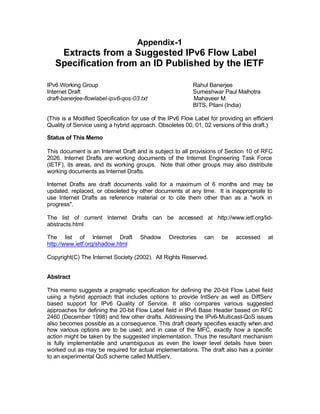 Appendix-1
    Extracts from a Suggested IPv6 Flow Label
   Specification from an ID Published by the IETF

IPv6 Working Group                                        Rahul Banerjee
Internet Draft                                            Sumeshwar Paul Malhotra
draft-banerjee-flowlabel-ipv6-qos-03.txt                  Mahaveer M
                                                          BITS, Pilani (India)

(This is a Modified Specification for use of the IPv6 Flow Label for providing an efficient
Quality of Service using a hybrid approach. Obsoletes 00, 01, 02 versions of this draft.)

Status of This Memo

This document is an Internet Draft and is subject to all provisions of Section 10 of RFC
2026. Internet Drafts are working documents of the Internet Engineering Task Force
(IETF), its areas, and its working groups. Note that other groups may also distribute
working documents as Internet Drafts.

Internet Drafts are draft documents valid for a maximum of 6 months and may be
updated, replaced, or obsoleted by other documents at any time. It is inappropriate to
use Internet Drafts as reference material or to cite them other than as a "work in
progress".

The list of current Internet Drafts can be accessed at http://www.ietf.org/lid-
abstracts.html

The list of Internet Draft           Shadow      Directories   can    be    accessed     at
http://www.ietf.org/shadow.html

Copyright(C) The Internet Society (2002). All Rights Reserved.


Abstract

This memo suggests a pragmatic specification for defining the 20-bit Flow Label field
using a hybrid approach that includes options to provide IntServ as well as DiffServ
based support for IPv6 Quality of Service. It also compares various suggested
approaches for defining the 20-bit Flow Label field in IPv6 Base Header based on RFC
2460 (December 1998) and few other drafts. Addressing the IPv6-Multicast-QoS issues
also becomes possible as a consequence. This draft clearly specifies exactly when and
how various options are to be used; and in case of the MFC, exactly how a specific
action might be taken by the suggested implementation. Thus the resultant mechanism
is fully implementable and unambiguous as even the lower level details have been
worked out as may be required for actual implementations. The draft also has a pointer
to an experimental QoS scheme called MultServ.
 