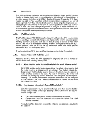 A-1.1.    Introduction

   This draft addresses the design and implementation-specific issues pertaining to the
   Quality of Service (QoS) support in the Flow Label field of the IPv6 Base Header. It
   provides support for IntServ and DiffServ Quality-of-Service. Though the IPv6 Base
   Header has a 20-bit Flow Label field for QoS implementation purposes, it has not yet
   been exploited. Very few Internet Drafts address these long-standing issues and
   attempt to present solutions in the form of a clear specification of the 20-bit Flow
   Label in IPv6. This work attempts to provide an analysis of these definitions and
   subsequently suggests a modified IPv6 Flow Label specification, which in view of the
   authors can provide an efficient Quality-of-Service.

A-1.2.    IPv6 Flow Labels

   The IPv6 Flow Label [RFC 2460] is defined as a 20-bit field in the IPv6 header which
   may be used by a source to label sequences of packets for which it requests special
   handling by the IPv6 routers, such as non-default quality of service or "real-time"
   service. The nature of that special handling might be conveyed to the routers by a
   control protocol, such as RSVP, or by information within the flow's packets
   themselves, e.g., in a hop-by-hop option.

   The characteristics of IPv6 flows and Flow Labels are given in the Appendix A.1

A-1.3.    Issues related with IPv6 Flow Label

   According to RFC 1809, the IPv6 specification originally left open a number of
   issues, of which the following are important.

   A-1.3.1.   What should a router do with Flow Labels for which it has no state?

         [RFC 1809] and the author's view suggest that the default rule should be that
         if a router receives a datagram with an unknown Flow Label, it treats the
         datagram as if the Flow Label is zero. Unknown flow labels may also occur if a
         router crashes and loses its state. As part of forwarding, the router will
         examine any hop-by-hop options and learn if the datagram requires special
         handling. The options could include simply the information that the datagram
         is to be dropped if the Flow Label is unknown or could contain the flow state
         the router should have.

   A-1.3.2.   How does an internetwork flush old Flow Labels?

         Stale Flow Labels can occur in a number of ways, even if we assume that the
         source always sends a message deleting a Flow Label when the source
         finishes using a Flow.

         1.     The deletion message may be lost before reaching all routers.
         2.     Furthermore, the source may crash before it can send out a Flow Label
                deletion message.

         The authors of the document suggest the following approach as a solution to
         this problem:
 