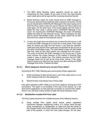 1.   The MRU (Most Recently Used) algorithm should be used for
                maintaining the Flow Labels. At any point of time, the most recently
                used Labels alone will be kept and the remaining should be flushed.

           2.   Before flushing a label, the router should send an ICMP message to
                the source saying that the particular label is going to be flushed. So the
                source should send a KEEPALIVE Message to the router saying not to
                flush the Flow Label in case the source requires the Flow Label to be
                used again. On the other hand, if the source agrees with the router to
                delete the Flow Label, it should send a GOAHEAD Message to the
                router. On receiving the GOAHEAD Message, the router immediately
                deletes the label for that particular source. These messages are also
                sent to all the intermediate routers, so that, those routers can as well
                flush the Flow Labels for that particular source.

           3.   In case, the router does not receive any consent from the source, it will
                re-send the ICMP message for at most two or three times. If the router
                does not receive any reply from the source, it can flush the particular
                Label assuming that the Flow Label was not important for the source or
                any other intermediate router. The intermediate routers will also delete
                that Flow Label as they didn't receive any message from the source.
                The policy of sending the ICMP message to the source two or three
                times ensures the proper behavior of the method of flushing Flow
                Labels in case of packet loss. This method assumes that the ICMP
                message would not be lost all the three times. Hence, if the router
                doesn't receive any reply from the source even after sending the ICMP
                message three times, it deletes the label.

A-1.3.1.    Which datagrams should carry non-zero Flow Labels?

      According to RFC 1809, following were some points of basic agreement.

      1.        Small exchanges of data should have a zero Flow Label since it is not
                worth creating a flow for a few datagrams.

      2.        Real-time flows must always have a Flow Label.

      One option specified in [RFC 1809] is to use Flow Labels for all long-term TCP
      connections. The option is not feasible in the view of the authors, as it will
      force all the applications on that particular connection to use the Flow Labels,
      which in turn will force routing vendors to deal with cache explosion issue.

A-1.3.2.    Mutable/Non-mutable IPv6 Flow Label

      The Flow Labels should be non-mutable because of the following reasons:

      1.        Using mutable Flow Labels would require certain negotiation
                mechanism between neighboring routers, or a certain setup through
                router management or configuration, to make sure that the values or
                the changes made to the Flow Label are known to all the routers on the
                path of the packets, in which the Flow Label changes. On the other
 