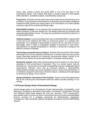 hourly, daily, weekly, monthly and yearly traffic is one of the key steps in the
   internetwork design. This analysis also helps in situation-specific or time-specific
   traffic estimation, availability analysis, maintainability analysis etc.

   Projections: Projection of near and to some extent distant future requirements of an
   in-design / under-expansion internetwork is a necessary step that helps a designer to
   foresee the likely growth and usage pattern of an internetwork and make suitable
   provisions right at the architectural design stage.

   Extensibility Analysis: It is an exercise that complements the previous step and
   helps a designer to discover whether his / her design shall pose any problems with
   respected extensibility in future. This step also guarantees investment protection to
   an appreciable extent.

   Lifetime analysis: Every technology does have an estimated lifetime, beyond which
   it may have to be replaced with either an enhanced version or a radically new
   technology. It is a designer's responsibility to ensure that he / she does not use a
   technology, which is likely to necessitate sizeable re-investment in near future.
   Consideration for upward compatibility is, therefore, a thing that no designer can
   afford to overlook completely.

   Technology and performance analysis: Analysis of the economics of the chosen
   technology vis-à-vis the expected performance is another step that may prevent
   certain seemingly attractive but inherently uneconomical design choices to be
   identified even before the pilot-implementation / prototype-building stage.

   Sensitivity analysis: Most of the implementations tend to exhibit on or other type of
   sensitivity to their environment of operation. This, to a certain extent, may be
   desirable too -- particularly, for the sake of adaptability and auto-configuration type of
   requirements. However, there may be instances wherein a hypersensitive
   implementation actually may cause instability in part or whole of the internetwork. It
   is, therefore, designer's job to ensure that the network -- imbibes just the right degree
   of sensitivity by design, not by chance.

   Design Validation / Simulation / Pilot Testing: These are the three ways to have a
   feel of the overall grand internetwork behaviour before actually building it in its
   entirety.

1.10 Primary Design Goals of Internetwork Design

Central design goals of an Internetwork include Interoperability, Compatibility, Load
Balancing, Consistency, Bandwidth Optimization, minimization of Information Storage
and Retrieval Delay while keeping the cost low, ensuring FTRT processing at
intermediate nodes, provision for two or more levels of Access Control and Authorization
Checks, provision for a verifiable mechanism for Authentication, Application
Transparency, High Availability, effective Congestion Avoidance / Control, Multi-Protocol
Support.
 