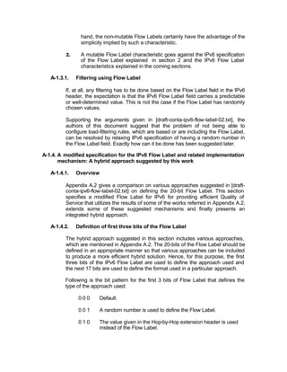 hand, the non-mutable Flow Labels certainly have the advantage of the
                simplicity implied by such a characteristic.

         2.     A mutable Flow Label characteristic goes against the IPv6 specification
                of the Flow Label explained in section 2 and the IPv6 Flow Label
                characteristics explained in the coming sections.

   A-1.3.1.   Filtering using Flow Label

         If, at all, any filtering has to be done based on the Flow Label field in the IPv6
         header, the expectation is that the IPv6 Flow Label field carries a predictable
         or well-determined value. This is not the case if the Flow Label has randomly
         chosen values.

         Supporting the arguments given in [draft-conta-ipv6-flow-label-02.txt], the
         authors of this document suggest that the problem of not being able to
         configure load-filtering rules, which are based or are including the Flow Label,
         can be resolved by relaxing IPv6 specification of having a random number in
         the Flow Label field. Exactly how can it be done has been suggested later.

A-1.4. A modified specification for the IPv6 Flow Label and related implementation
       mechanism: A hybrid approach suggested by this work

   A-1.4.1.   Overview

         Appendix A.2 gives a comparison on various approaches suggested in [draft-
         conta-ipv6-flow-label-02.txt] on defining the 20-bit Flow Label. This section
         specifies a modified Flow Label for IPv6 for providing efficient Quality of
         Service that utilizes the results of some of the works referred in Appendix A.2,
         extends some of these suggested mechanisms and finally presents an
         integrated hybrid approach.

   A-1.4.2.   Definition of first three bits of the Flow Label

         The hybrid approach suggested in this section includes various approaches,
         which are mentioned in Appendix A.2. The 20-bits of the Flow Label should be
         defined in an appropriate manner so that various approaches can be included
         to produce a more efficient hybrid solution. Hence, for this purpose, the first
         three bits of the IPv6 Flow Label are used to define the approach used and
         the next 17 bits are used to define the format used in a particular approach.

         Following is the bit pattern for the first 3 bits of Flow Label that defines the
         type of the approach used:

               000       Default.

               001       A random number is used to define the Flow Label.

               010       The value given in the Hop-by-Hop extension header is used
                         instead of the Flow Label.
 