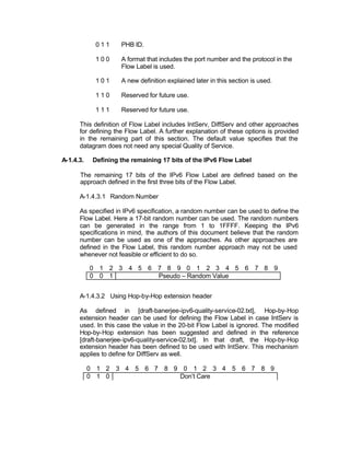 011     PHB ID.

             100     A format that includes the port number and the protocol in the
                     Flow Label is used.

             101     A new definition explained later in this section is used.

             110     Reserved for future use.

             111     Reserved for future use.

      This definition of Flow Label includes IntServ, DiffServ and other approaches
      for defining the Flow Label. A further explanation of these options is provided
      in the remaining part of this section. The default value specifies that the
      datagram does not need any special Quality of Service.

A-1.4.3.    Defining the remaining 17 bits of the IPv6 Flow Label

      The remaining 17 bits of the IPv6 Flow Label are defined based on the
      approach defined in the first three bits of the Flow Label.

      A-1.4.3.1 Random Number

      As specified in IPv6 specification, a random number can be used to define the
      Flow Label. Here a 17-bit random number can be used. The random numbers
      can be generated in the range from 1 to 1FFFF. Keeping the IPv6
      specifications in mind, the authors of this document believe that the random
      number can be used as one of the approaches. As other approaches are
      defined in the Flow Label, this random number approach may not be used
      whenever not feasible or efficient to do so.

           0 1 2 3 4 5 6 7 8 9 0 1 2 3 4 5 6 7 8 9
           0 0 1         Pseudo – Random Value


      A-1.4.3.2 Using Hop-by-Hop extension header

      As defined in [draft-banerjee-ipv6-quality-service-02.txt], Hop-by-Hop
      extension header can be used for defining the Flow Label in case IntServ is
      used. In this case the value in the 20-bit Flow Label is ignored. The modified
      Hop-by-Hop extension has been suggested and defined in the reference
      [draft-banerjee-ipv6-quality-service-02.txt]. In that draft, the Hop-by-Hop
      extension header has been defined to be used with IntServ. This mechanism
      applies to define for DiffServ as well.

           0 1 2 3 4 5 6 7 8 9 0 1 2 3 4 5 6 7 8 9
           0 1 0              Don’t Care
 
