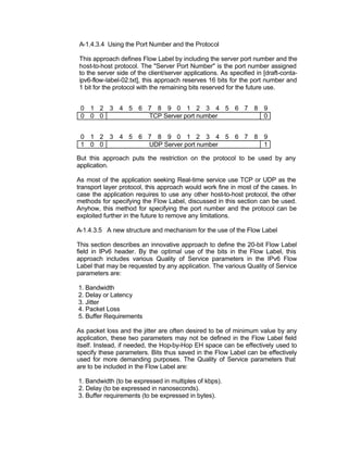 A-1.4.3.4 Using the Port Number and the Protocol

This approach defines Flow Label by including the server port number and the
host-to-host protocol. The "Server Port Number" is the port number assigned
to the server side of the client/server applications. As specified in [draft-conta-
ipv6-flow-label-02.txt], this approach reserves 16 bits for the port number and
1 bit for the protocol with the remaining bits reserved for the future use.


 0 1 2 3 4 5 6 7 8 9 0 1 2 3 4 5 6 7 8 9
 0 0 0         TCP Server port number  0


 0 1 2 3 4 5 6 7 8 9 0 1 2 3 4 5 6 7 8 9
 1 0 0         UDP Server port number  1

But this approach puts the restriction on the protocol to be used by any
application.

As most of the application seeking Real-time service use TCP or UDP as the
transport layer protocol, this approach would work fine in most of the cases. In
case the application requires to use any other host-to-host protocol, the other
methods for specifying the Flow Label, discussed in this section can be used.
Anyhow, this method for specifying the port number and the protocol can be
exploited further in the future to remove any limitations.

A-1.4.3.5 A new structure and mechanism for the use of the Flow Label

This section describes an innovative approach to define the 20-bit Flow Label
field in IPv6 header. By the optimal use of the bits in the Flow Label, this
approach includes various Quality of Service parameters in the IPv6 Flow
Label that may be requested by any application. The various Quality of Service
parameters are:

1. Bandwidth
2. Delay or Latency
3. Jitter
4. Packet Loss
5. Buffer Requirements

As packet loss and the jitter are often desired to be of minimum value by any
application, these two parameters may not be defined in the Flow Label field
itself. Instead, if needed, the Hop-by-Hop EH space can be effectively used to
specify these parameters. Bits thus saved in the Flow Label can be effectively
used for more demanding purposes. The Quality of Service parameters that
are to be included in the Flow Label are:

1. Bandwidth (to be expressed in multiples of kbps).
2. Delay (to be expressed in nanoseconds).
3. Buffer requirements (to be expressed in bytes).
 