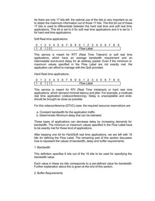As there are only 17 bits left, the optimal use of the bits is very important so as
to obtain the maximum information out of those 17 bits. The first bit out of these
17 bits is used to differentiate between the hard real time and soft real time
applications. This bit is set to 0 for soft real time applications and it is set to 1
for hard real time applications.

Soft Real time applications:

 0 1 2 3 4 5 6 7 8 9 0 1 2 3 4 5 6 7 8 9
 1 0 1 0             Flow Label

This service is meant for RTT (Real Time Tolerant) or soft real time
applications, which have an average bandwidth requirement and an
intermediate end-to-end delay for an arbitrary packet. Even if the minimum or
maximum values specified in the Flow Label are not exactly met, the
application can afford to manage with the QoS provided.

Hard Real time applications:

 0 1 2 3 4 5 6 7 8 9 0 1 2 3 4 5 6 7 8 9
 1 0 1 1             Flow Label

This service is meant for RTI (Real Time Intolerant) or hard real rime
applications, which demand minimal latency and jitter. For example, a multicast
real time application (videoconferencing). Delay is unacceptable and ends
should be brought as close as possible.

For this videoconference (DTVC) case, the required resource reservations are

 a. Constant bandwidth for the application traffic.
 b. Deterministic Minimum delay that can be tolerated.

These types of applications can decrease delay by increasing demands for
bandwidth. The minimum or maximum values specified in the Flow Label have
to be exactly met for these kind of applications.

After keeping one bit for Hard/Soft real time applications, we are left with 16
bits for defining the Flow Label. The remaining part of this section discusses
how to represent the values of bandwidth, delay and buffer requirements.

1. Bandwidth

This definition specifies 6 bits out of the 16 bits to be used for specifying the
bandwidth value.

Each value in these six bits corresponds to a pre-defined value for bandwidth.
Further explanation about this is given at the end of this section.

2. Buffer Requirements
 