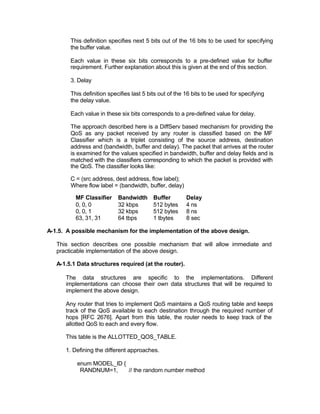 This definition specifies next 5 bits out of the 16 bits to be used for specifying
        the buffer value.

        Each value in these six bits corresponds to a pre-defined value for buffer
        requirement. Further explanation about this is given at the end of this section.

        3. Delay

        This definition specifies last 5 bits out of the 16 bits to be used for specifying
        the delay value.

        Each value in these six bits corresponds to a pre-defined value for delay.

        The approach described here is a DiffServ based mechanism for providing the
        QoS as any packet received by any router is classified based on the MF
        Classifier which is a triplet consisting of the source address, destination
        address and (bandwidth, buffer and delay). The packet that arrives at the router
        is examined for the values specified in bandwidth, buffer and delay fields and is
        matched with the classifiers corresponding to which the packet is provided with
        the QoS. The classifier looks like:

        C = (src address, dest address, flow label);
        Where flow label = (bandwidth, buffer, delay)

          MF Classifier     Bandwidth      Buffer       Delay
          0, 0, 0           32 kbps        512 bytes    4 ns
          0, 0, 1           32 kbps        512 bytes    8 ns
          63, 31, 31        64 tbps        1 tbytes     8 sec

A-1.5. A possible mechanism for the implementation of the above design.

   This section describes one possible mechanism that will allow immediate and
   practicable implementation of the above design.

   A-1.5.1 Data structures required (at the router).

      The data structures are specific to the implementations. Different
      implementations can choose their own data structures that will be required to
      implement the above design.

      Any router that tries to implement QoS maintains a QoS routing table and keeps
      track of the QoS available to each destination through the required number of
      hops [RFC 2676]. Apart from this table, the router needs to keep track of the
      allotted QoS to each and every flow.

      This table is the ALLOTTED_QOS_TABLE.

      1. Defining the different approaches.

          enum MODEL_ID {
           RANDNUM=1,     // the random number method
 