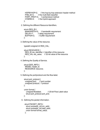 HOPBYHOP=2,      // the hop-by-hop extension header method
      PHB_ID=3,   // the multi-field classifier
      PORT_PROT=4, // port/protocol method
      HYBRID=5     // the hybrid approach
    };

2. Defining the different Resource Identifiers.

    enum RES_ID {
      BANDWIDTH=0, // bandwidth requirement
      DELAY=1,    // delay requirement
      BUFFER=2,     // buffer requirement
    };

3. Defining the value of the resource.

    typedef unsigned int RES_VAL;

    struct RESOURCE {
      RES_ID res_identifier; // identifier of the resource
      RES_VAL res_value; // 32-bit value of the resource
    };

4. Defining the Quality of Service.

    struct QOS_INFO {
      MODEL model_id;
      RESOURCE resource;
    };

5. Defining the port/protocol and the flow label.

    struct port_protocol {
      unsigned port;    // port number
      unsigned protocol; // protocol
    };

    union format {
       unsigned flowlabel;         // 20-bit Flow Label value
       struct port_protocol port_prot;
    };

 6. Defining the packet information.

     struct PACKET_INFO {
       struct sockaddr_in6 src_addr;
       struct sockaddr_in6 dest_addr;
       union format format_value;
     };
 